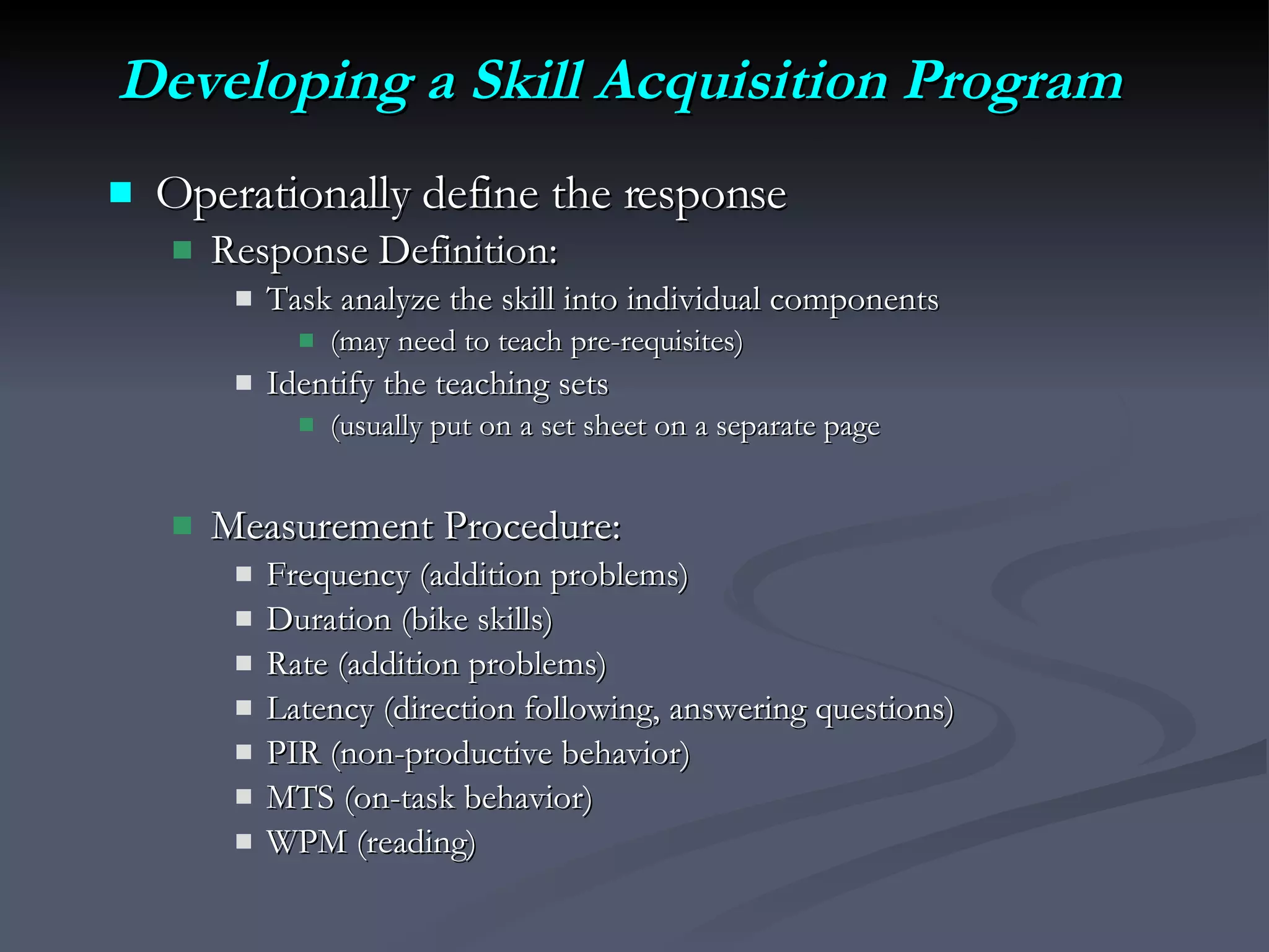 Developing a Skill Acquisition Program   Operationally define the response Response Definition: Task analyze the skill into individual components  (may need to teach pre-requisites) Identify the teaching sets (usually put on a set sheet on a separate page Measurement Procedure: Frequency (addition problems) Duration (bike skills) Rate (addition problems) Latency (direction following, answering questions) PIR (non-productive behavior) MTS (on-task behavior) WPM (reading) 
