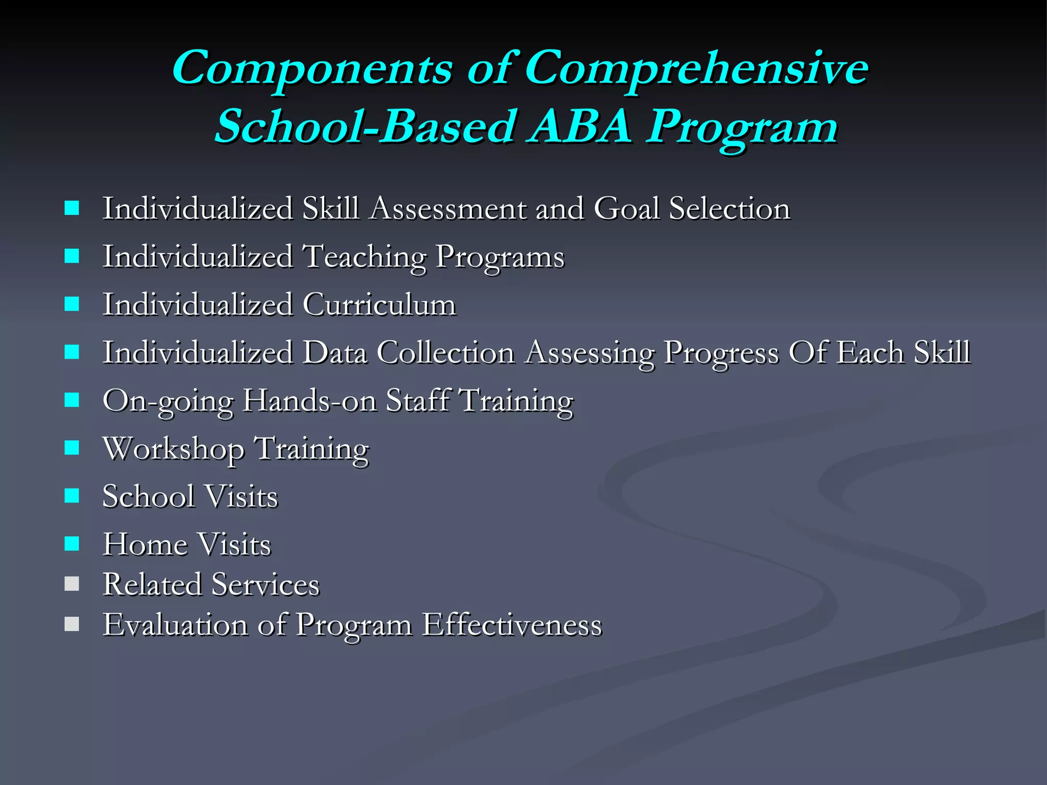 Components of Comprehensive  School-Based ABA Program Individualized Skill Assessment and Goal Selection Individualized Teaching Programs Individualized Curriculum Individualized Data Collection Assessing Progress Of Each Skill On-going Hands-on Staff Training Workshop Training School Visits Home Visits Related Services Evaluation of Program Effectiveness  