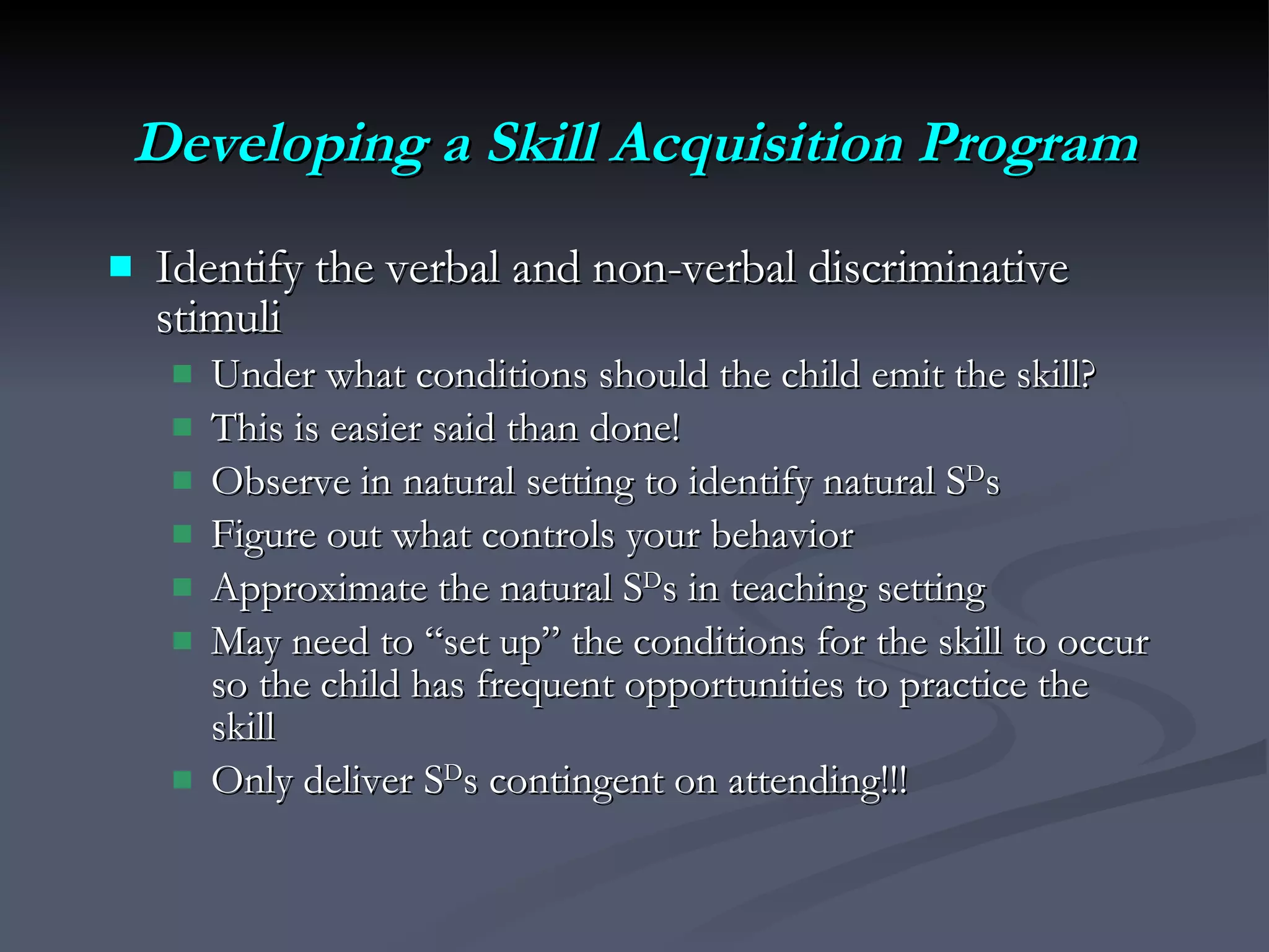 Developing a Skill Acquisition Program Identify the verbal and non-verbal discriminative stimuli  Under what conditions should the child emit the skill? This is easier said than done! Observe in natural setting to identify natural S D s Figure out what controls your behavior Approximate the natural S D s in teaching setting  May need to “set up” the conditions for the skill to occur so the child has frequent opportunities to practice the skill Only deliver S D s contingent on attending!!! 