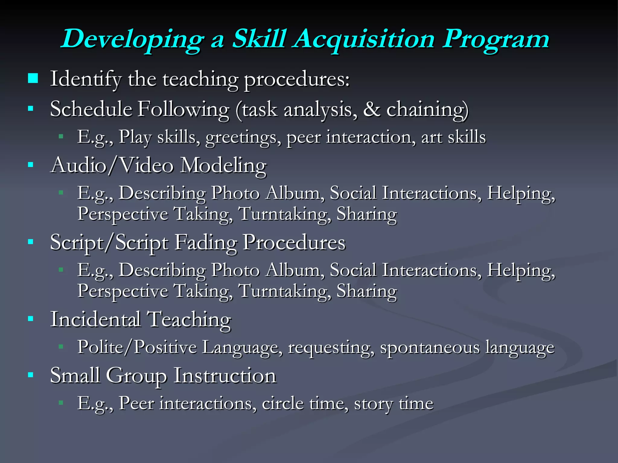 Developing a Skill Acquisition Program Identify the teaching procedures: Schedule Following (task analysis, & chaining)  E.g., Play skills, greetings, peer interaction, art skills Audio/Video Modeling  E.g., Describing Photo Album, Social Interactions, Helping, Perspective Taking, Turntaking, Sharing Script/Script Fading Procedures  E.g., Describing Photo Album, Social Interactions, Helping, Perspective Taking, Turntaking, Sharing Incidental Teaching  Polite/Positive Language, requesting, spontaneous language Small Group Instruction E.g., Peer interactions, circle time, story time  