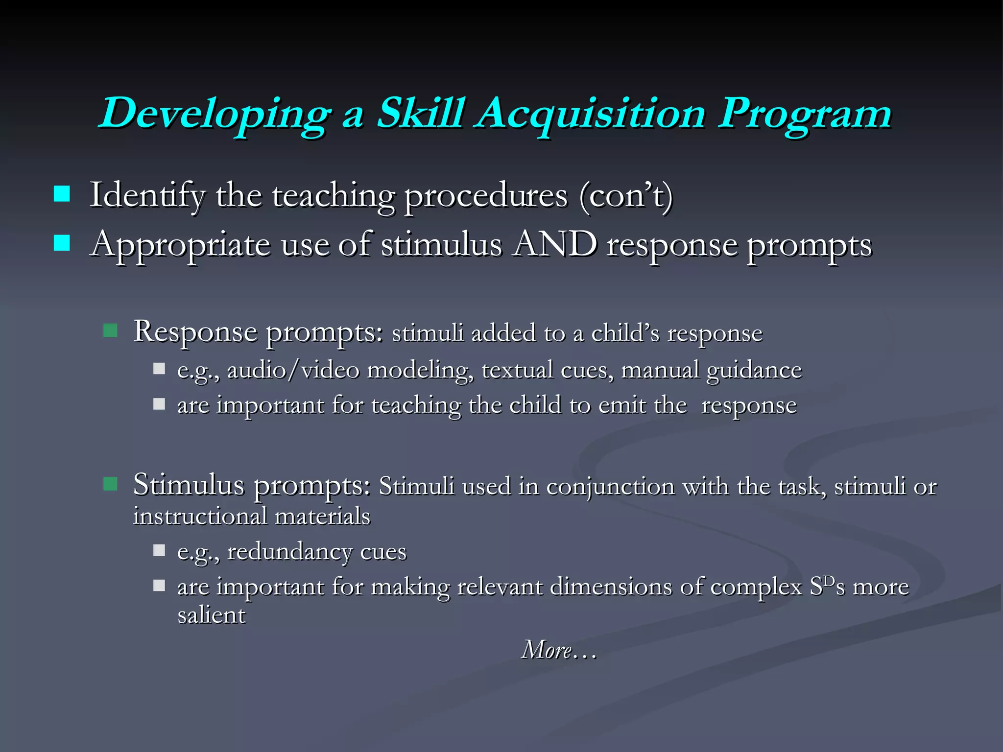 Developing a Skill Acquisition Program Identify the teaching procedures (con’t)  Appropriate use of stimulus AND response prompts Response prompts:  stimuli added to a child’s response   e.g., audio/video modeling, textual cues, manual guidance are important for teaching the child to emit the  response Stimulus prompts:  Stimuli used in conjunction with the task, stimuli or instructional materials e.g., redundancy cues are important for making relevant dimensions of complex S D s more salient More… 
