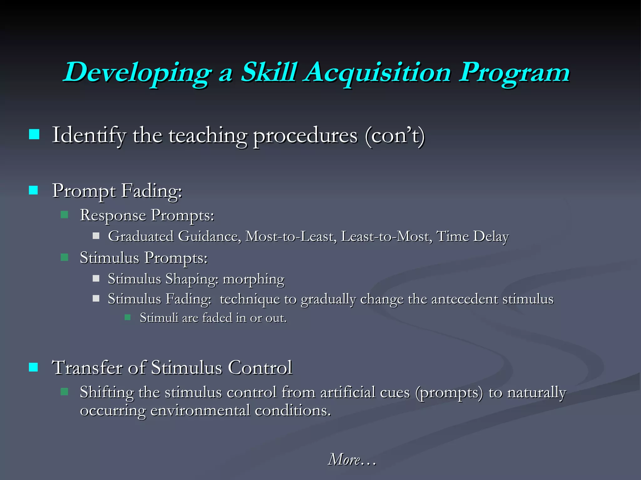 Developing a Skill Acquisition Program Identify the teaching procedures (con’t)  Prompt Fading:  Response Prompts: Graduated Guidance, Most-to-Least, Least-to-Most, Time Delay Stimulus Prompts: Stimulus Shaping: morphing  Stimulus Fading:  technique to gradually change the antecedent stimulus Stimuli are faded in or out. Transfer of Stimulus Control  Shifting the stimulus control from artificial cues (prompts) to naturally occurring environmental conditions. More… 