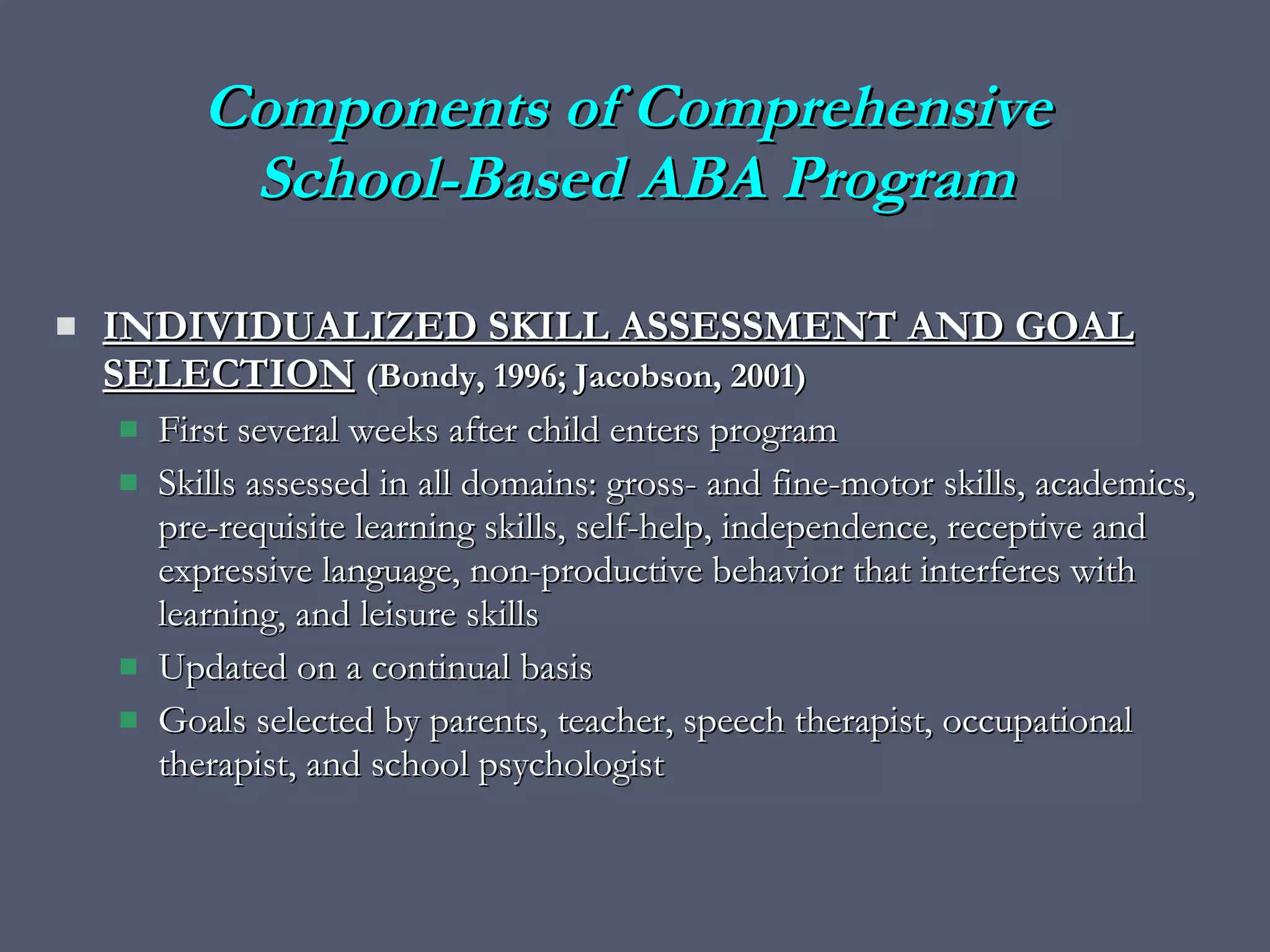 Components of Comprehensive  School-Based ABA Program INDIVIDUALIZED SKILL ASSESSMENT AND GOAL SELECTION   (Bondy, 1996; Jacobson, 2001) First several weeks after child enters program  Skills assessed in all domains: gross- and fine-motor skills, academics, pre-requisite learning skills, self-help, independence, receptive and expressive language, non-productive behavior that interferes with learning, and leisure skills Updated on a continual basis Goals selected by parents, teacher, speech therapist, occupational therapist, and school psychologist 