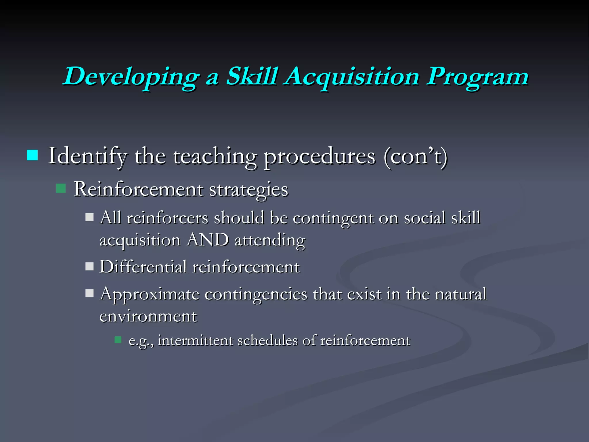 Developing a Skill Acquisition Program Identify the teaching procedures (con’t)  Reinforcement strategies All reinforcers should be contingent on social skill acquisition AND attending Differential reinforcement Approximate contingencies that exist in the natural environment  e.g., intermittent schedules of reinforcement 