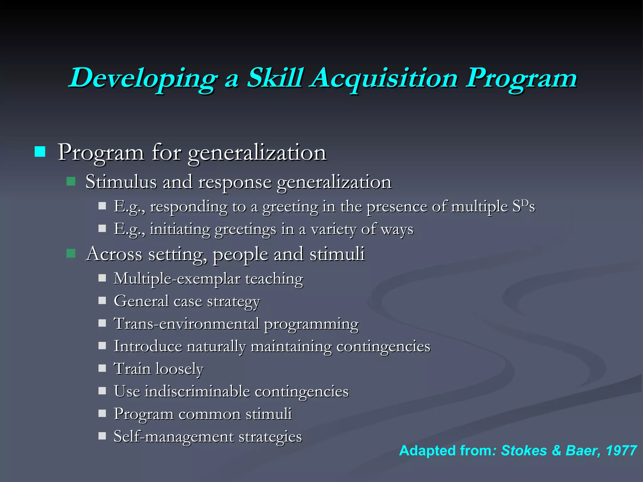 Developing a Skill Acquisition Program Program for generalization Stimulus and response generalization E.g., responding to a greeting in the presence of multiple S D s E.g., initiating greetings in a variety of ways Across setting, people and stimuli Multiple-exemplar teaching General case strategy Trans-environmental programming Introduce naturally maintaining contingencies Train loosely Use indiscriminable contingencies Program common stimuli Self-management strategies Adapted from : Stokes & Baer, 1977 
