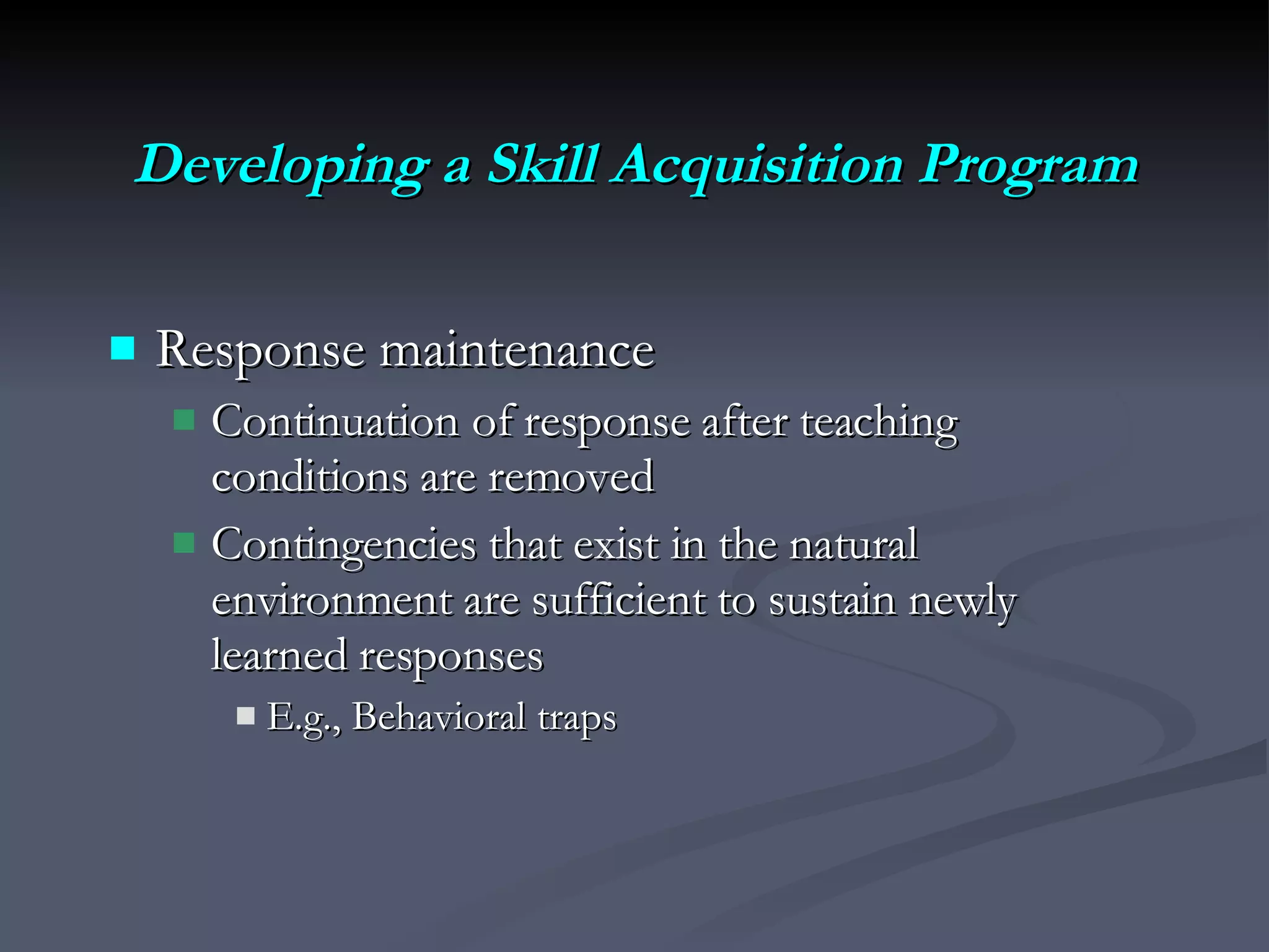 Developing a Skill Acquisition Program Response maintenance Continuation of response after teaching conditions are removed Contingencies that exist in the natural environment are sufficient to sustain newly learned responses E.g., Behavioral traps 