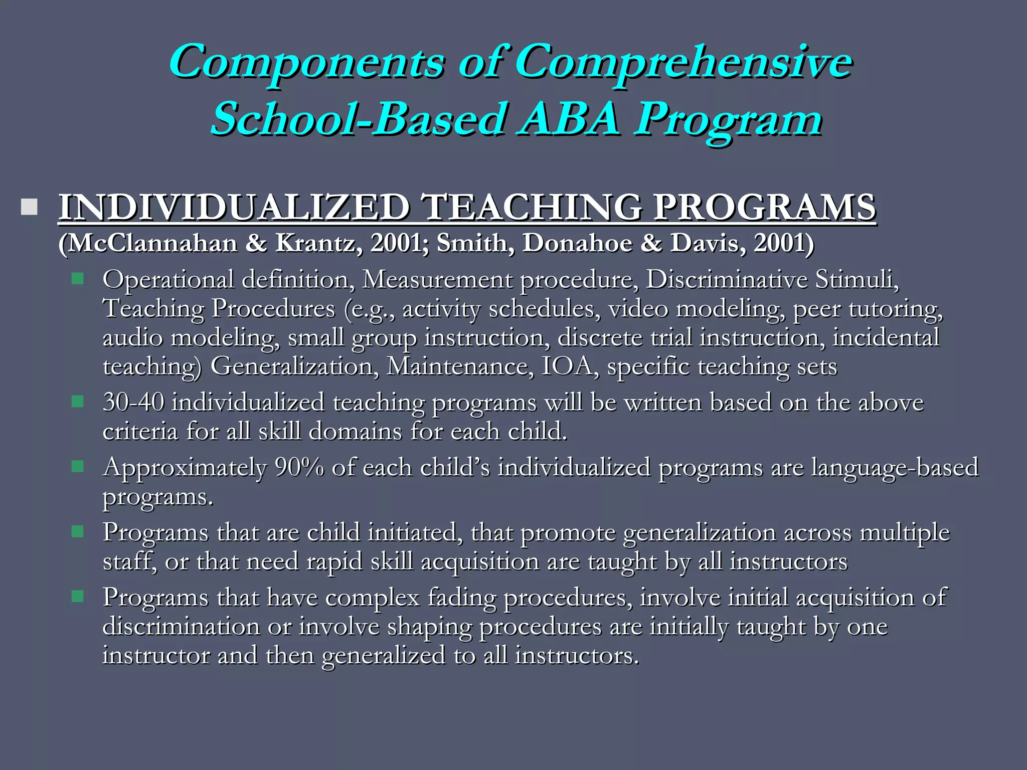 Components of Comprehensive  School-Based ABA Program INDIVIDUALIZED TEACHING PROGRAMS   (McClannahan & Krantz, 2001; Smith, Donahoe & Davis, 2001) Operational definition, Measurement procedure, Discriminative Stimuli, Teaching Procedures (e.g., activity schedules, video modeling, peer tutoring, audio modeling, small group instruction, discrete trial instruction, incidental teaching) Generalization, Maintenance, IOA, specific teaching sets 30-40 individualized teaching programs will be written based on the above criteria for all skill domains for each child.  Approximately 90% of each child’s individualized programs are language-based programs. Programs that are child initiated, that promote generalization across multiple staff, or that need rapid skill acquisition are taught by all instructors Programs that have complex fading procedures, involve initial acquisition of discrimination or involve shaping procedures are initially taught by one instructor and then generalized to all instructors. 