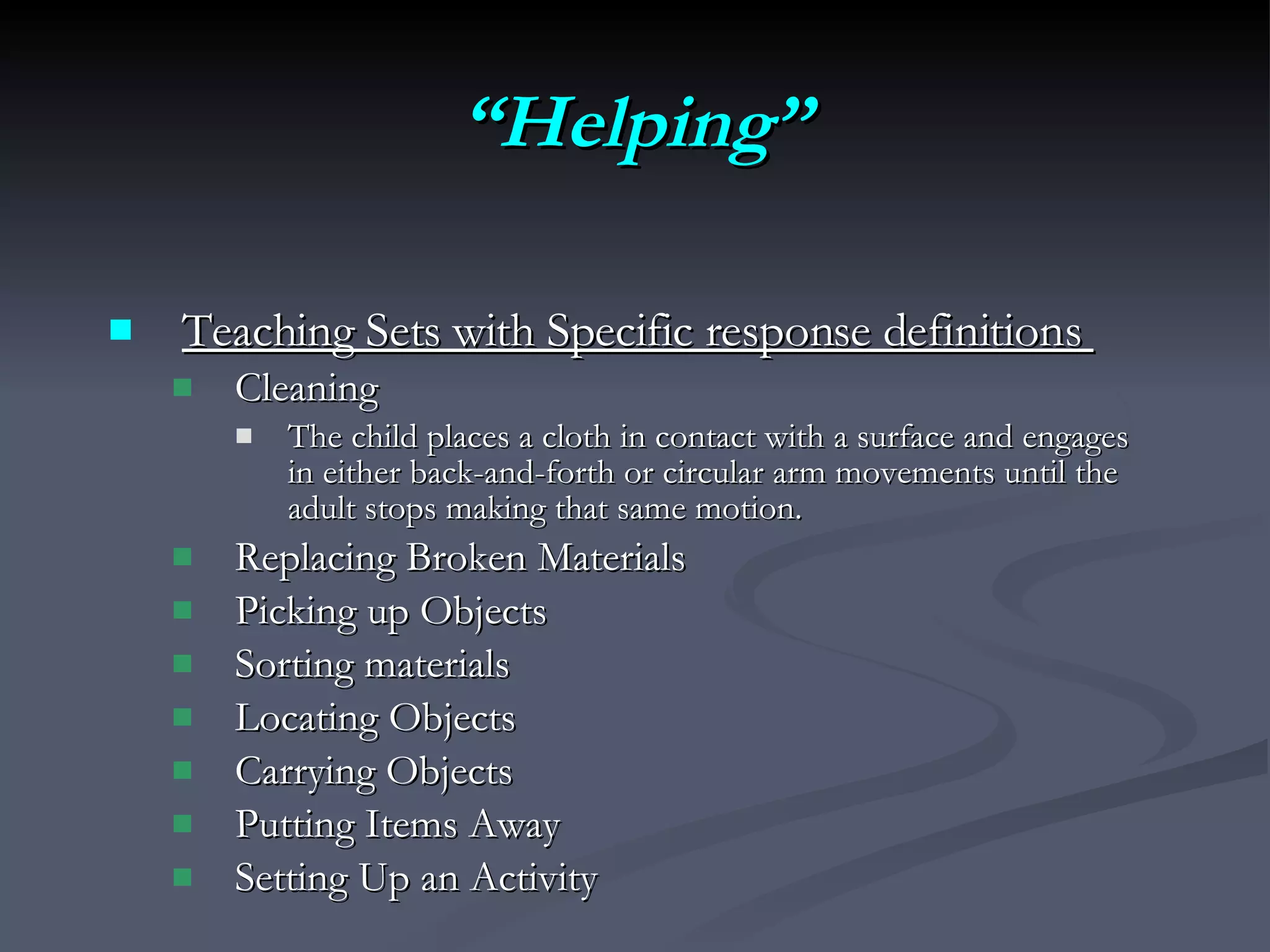 “ Helping” Teaching Sets with Specific response definitions  Cleaning The child places a cloth in contact with a surface and engages in either back-and-forth or circular arm movements until the adult stops making that same motion. Replacing Broken Materials  Picking up Objects  Sorting materials  Locating Objects Carrying Objects  Putting Items Away  Setting Up an Activity 
