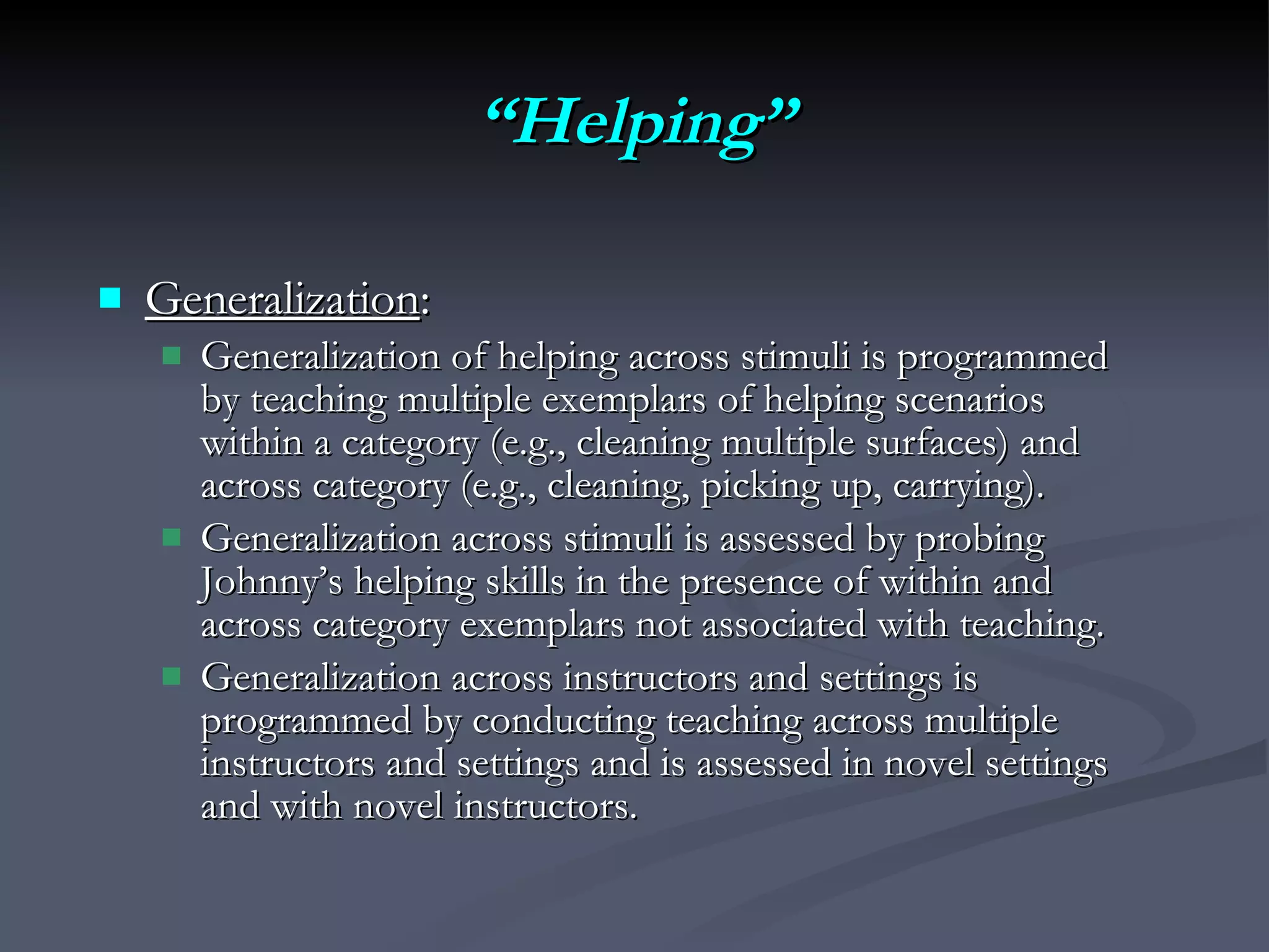 “ Helping” Generalization :  Generalization of helping across stimuli is programmed by teaching multiple exemplars of helping scenarios within a category (e.g., cleaning multiple surfaces) and across category (e.g., cleaning, picking up, carrying).  Generalization across stimuli is assessed by probing Johnny’s helping skills in the presence of within and across category exemplars not associated with teaching.  Generalization across instructors and settings is programmed by conducting teaching across multiple instructors and settings and is assessed in novel settings and with novel instructors. 
