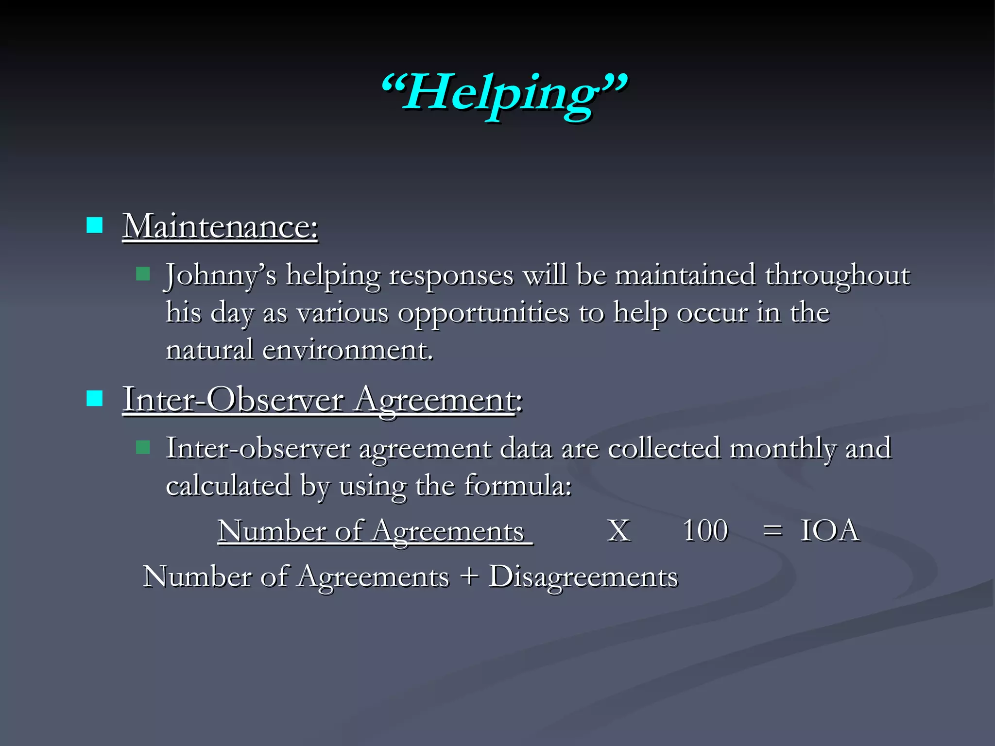 “ Helping” Maintenance:   Johnny’s helping responses will be maintained throughout his day as various opportunities to help occur in the natural environment.  Inter-Observer Agreement :  Inter-observer agreement data are collected monthly and calculated by using the formula:  Number of Agreements    X  100  =  IOA Number of Agreements + Disagreements 