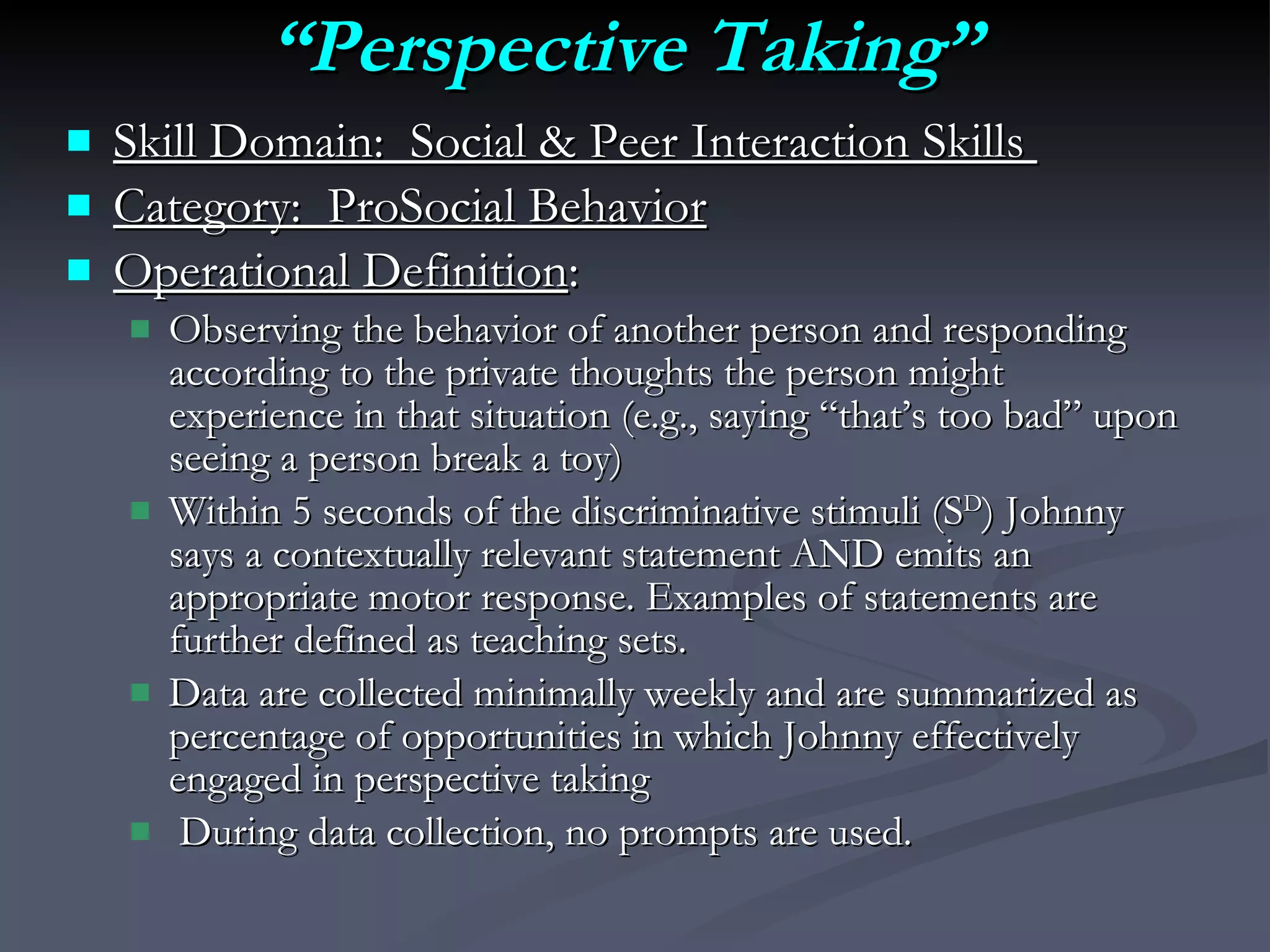 “ Perspective Taking” Skill Domain:  Social & Peer Interaction Skills  Category:  ProSocial Behavior Operational Definition :  Observing the behavior of another person and responding according to the private thoughts the person might experience in that situation (e.g., saying “that’s too bad” upon seeing a person break a toy)   Within 5 seconds of the discriminative stimuli (S D ) Johnny says a contextually relevant statement AND emits an appropriate motor response. Examples of statements are further defined as teaching sets.  Data are collected minimally weekly and are summarized as percentage of opportunities in which Johnny effectively engaged in perspective taking During data collection, no prompts are used. 