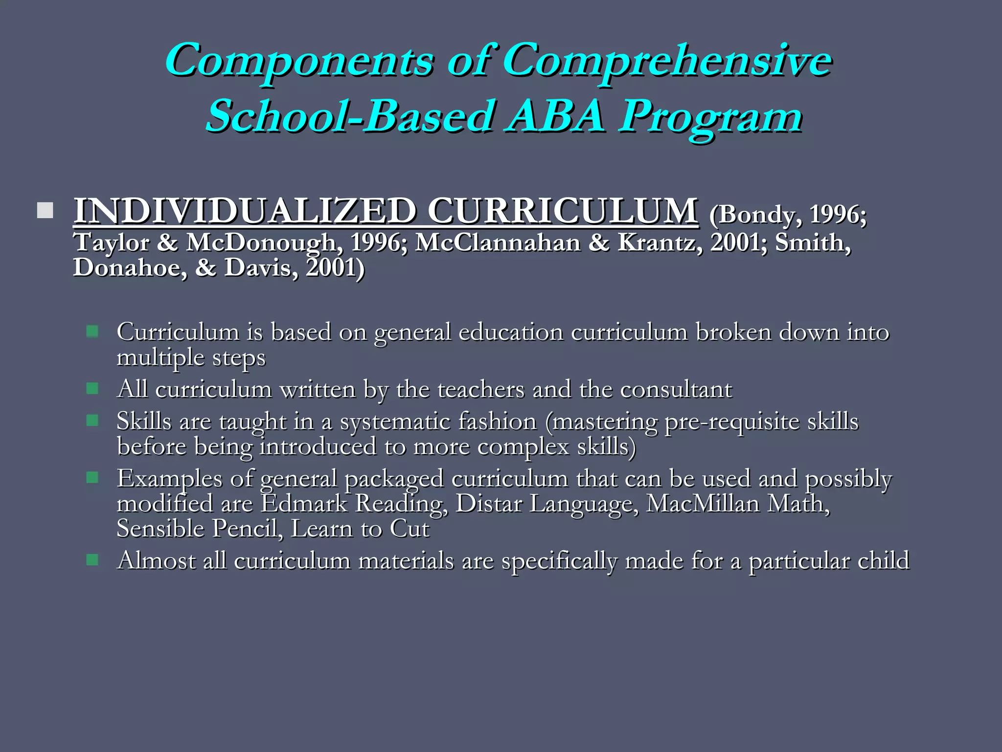 INDIVIDUALIZED CURRICULUM   (Bondy, 1996; Taylor & McDonough, 1996; McClannahan & Krantz, 2001; Smith, Donahoe, & Davis, 2001) Curriculum is based on general education curriculum broken down into multiple steps All curriculum written by the teachers and the consultant  Skills are taught in a systematic fashion (mastering pre-requisite skills before being introduced to more complex skills) Examples of general packaged curriculum that can be used and possibly modified are Edmark Reading, Distar Language, MacMillan Math, Sensible Pencil, Learn to Cut Almost all curriculum materials are specifically made for a particular child Components of Comprehensive  School-Based ABA Program 