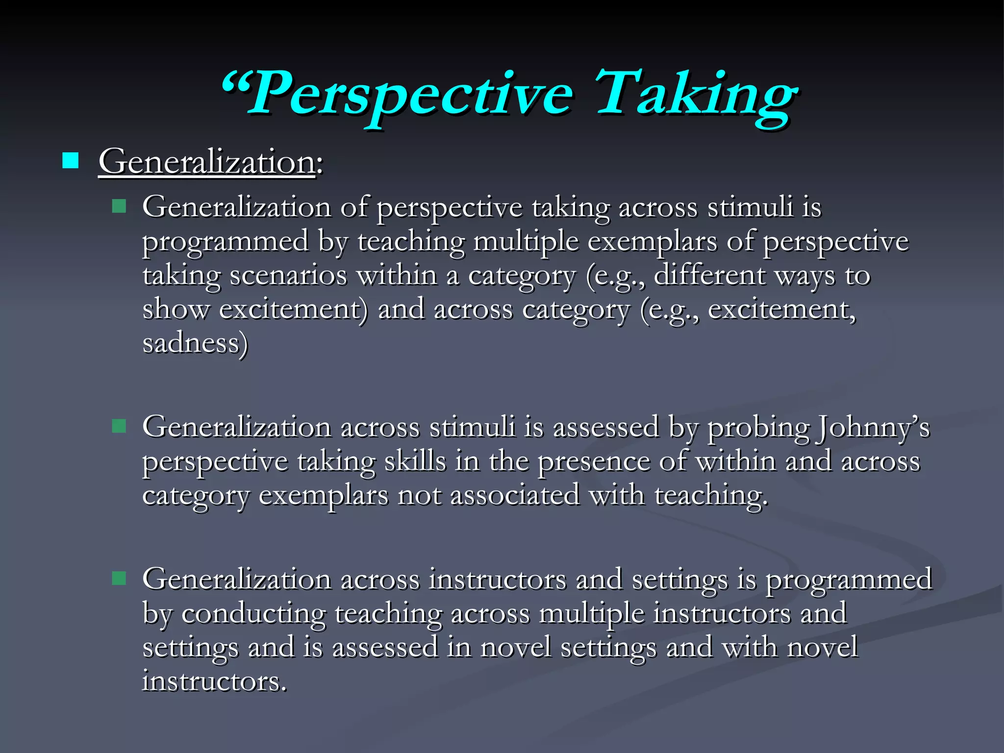 “ Perspective Taking Generalization :  Generalization of perspective taking across stimuli is programmed by teaching multiple exemplars of perspective taking scenarios within a category (e.g., different ways to show excitement) and across category (e.g., excitement, sadness) Generalization across stimuli is assessed by probing Johnny’s perspective taking skills in the presence of within and across category exemplars not associated with teaching.  Generalization across instructors and settings is programmed by conducting teaching across multiple instructors and settings and is assessed in novel settings and with novel instructors. 