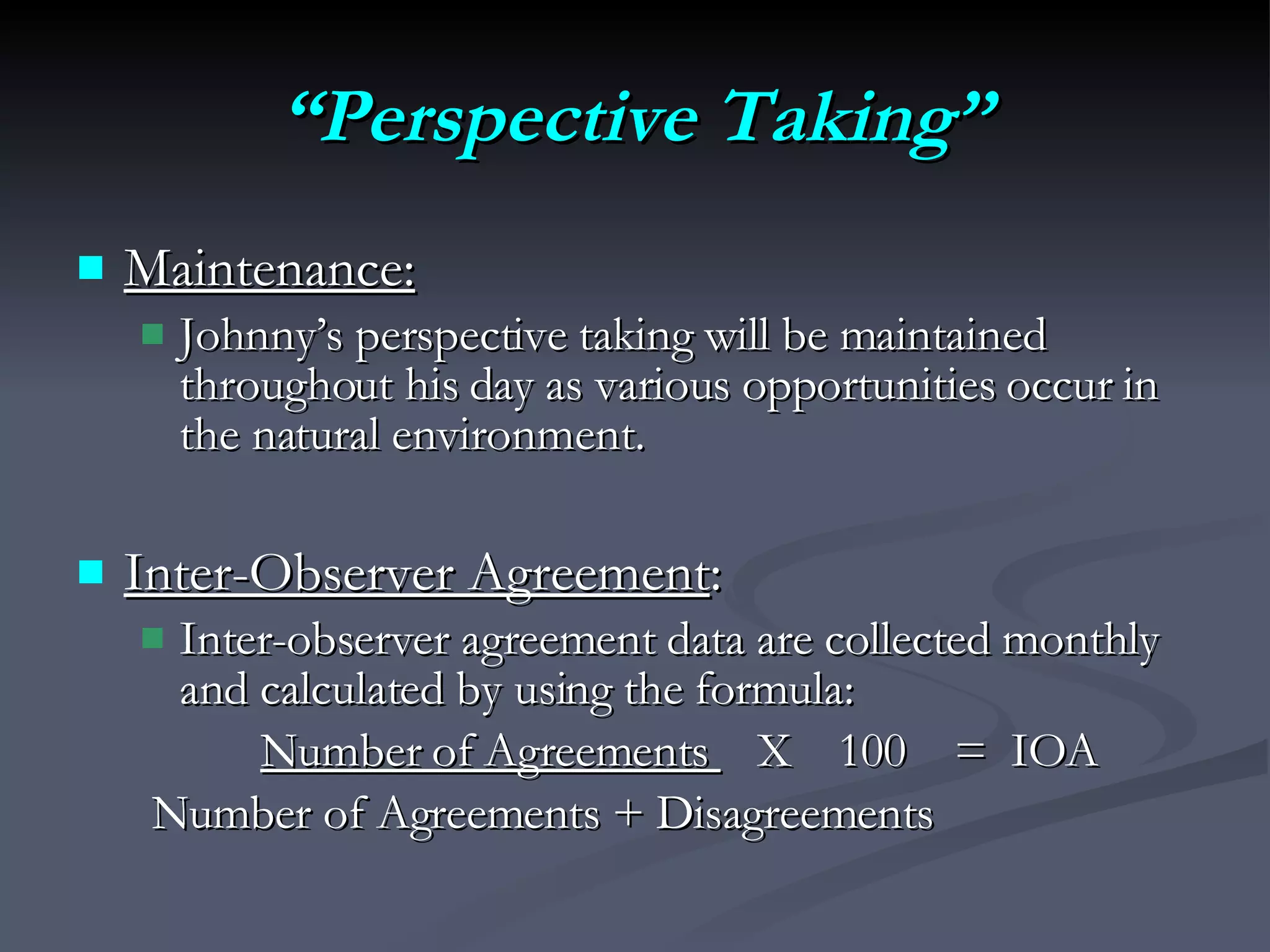 “ Perspective Taking” Maintenance:   Johnny’s perspective taking will be maintained throughout his day as various opportunities occur in the natural environment.  Inter-Observer Agreement :  Inter-observer agreement data are collected monthly and calculated by using the formula:  Number of Agreements  X  100  =  IOA Number of Agreements + Disagreements 