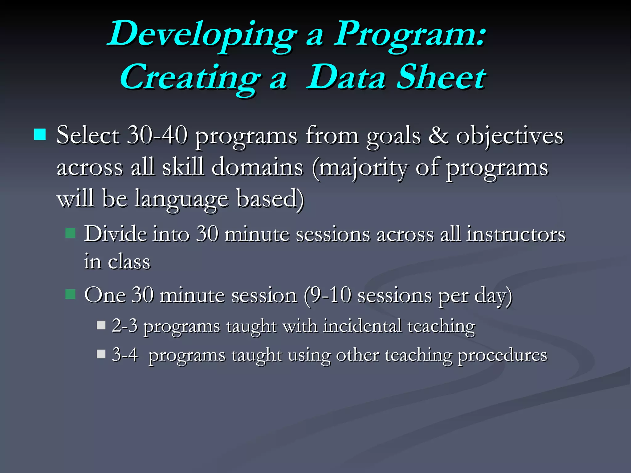Developing a Program:  Creating a  Data Sheet Select 30-40 programs from goals & objectives across all skill domains (majority of programs will be language based) Divide into 30 minute sessions across all instructors in class One 30 minute session (9-10 sessions per day) 2-3 programs taught with incidental teaching  3-4  programs taught using other teaching procedures 