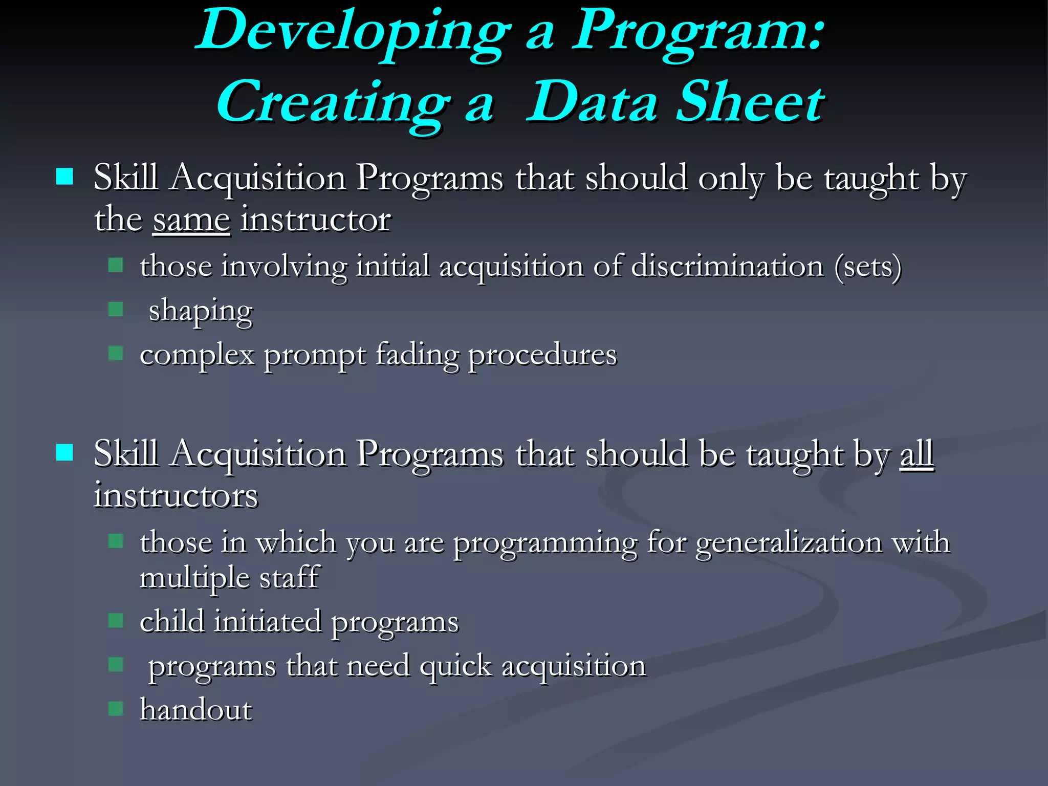 Developing a Program:  Creating a  Data Sheet Skill Acquisition Programs that should only be taught by the  same  instructor those involving initial acquisition of discrimination (sets) shaping complex prompt fading procedures Skill Acquisition Programs that should be taught by  all  instructors those in which you are programming for generalization with multiple staff child initiated programs programs that need quick acquisition handout 