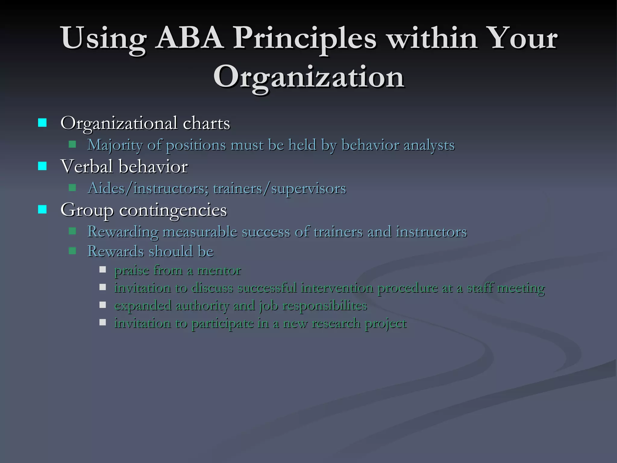 Using ABA Principles within Your Organization Organizational charts Majority of positions must be held by behavior analysts Verbal behavior Aides/instructors; trainers/supervisors Group contingencies Rewarding measurable success of trainers and instructors Rewards should be  praise from a mentor invitation to discuss successful intervention procedure at a staff meeting expanded authority and job responsibilites  invitation to participate in a new research project 
