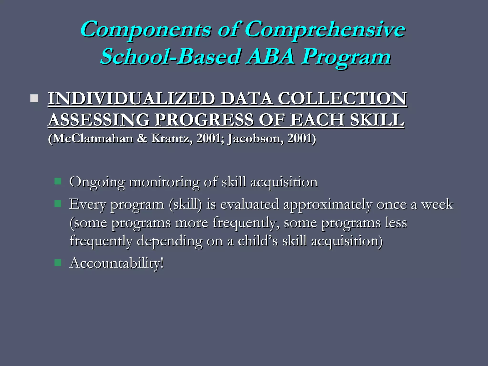 INDIVIDUALIZED DATA COLLECTION ASSESSING PROGRESS OF EACH SKILL   (McClannahan & Krantz, 2001; Jacobson, 2001) Ongoing monitoring of skill acquisition Every program (skill) is evaluated approximately once a week (some programs more frequently, some programs less frequently depending on a child’s skill acquisition) Accountability! Components of Comprehensive  School-Based ABA Program 