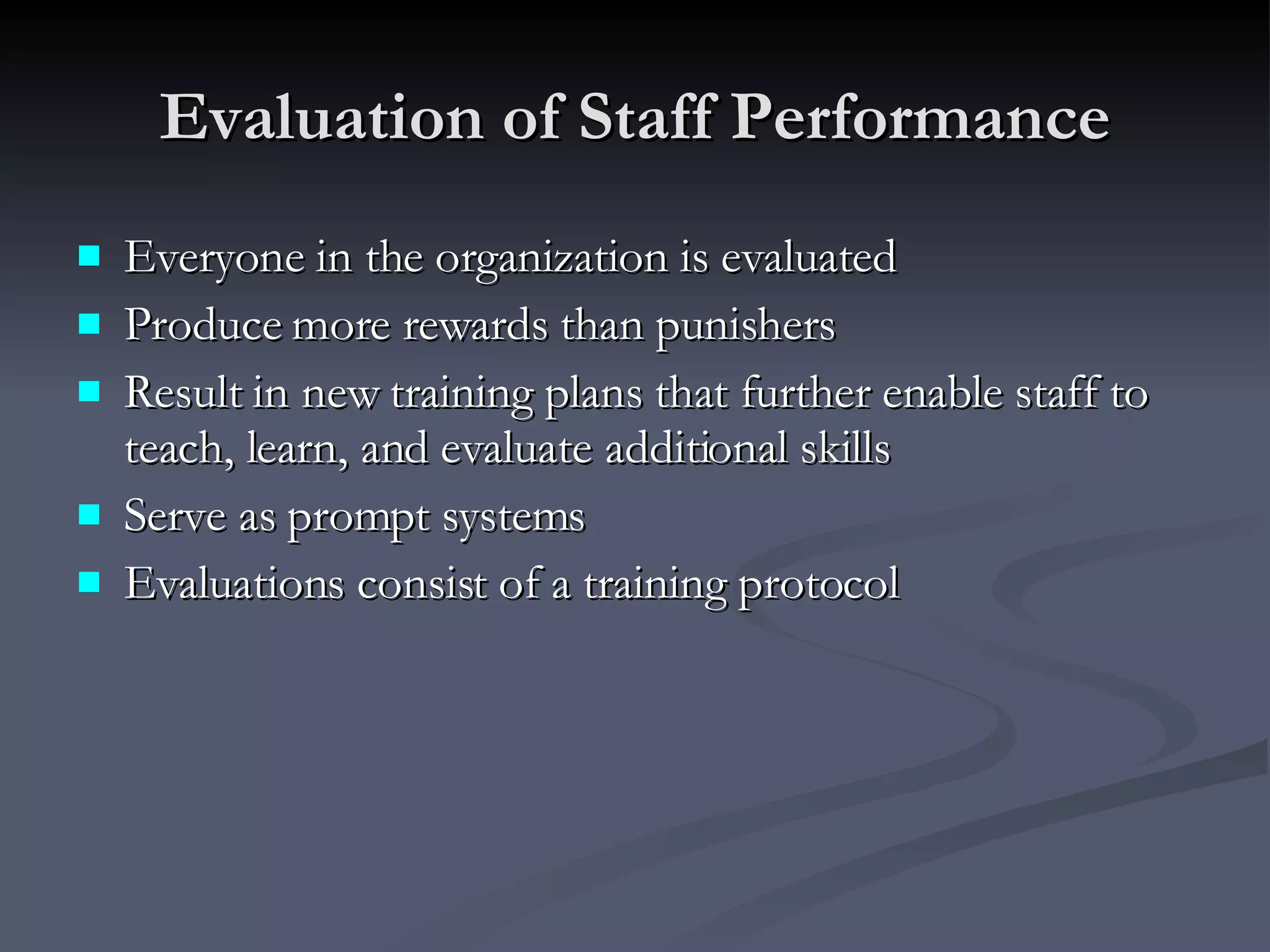 Evaluation of Staff Performance Everyone in the organization is evaluated Produce more rewards than punishers Result in new training plans that further enable staff to teach, learn, and evaluate additional skills Serve as prompt systems Evaluations consist of a training protocol 