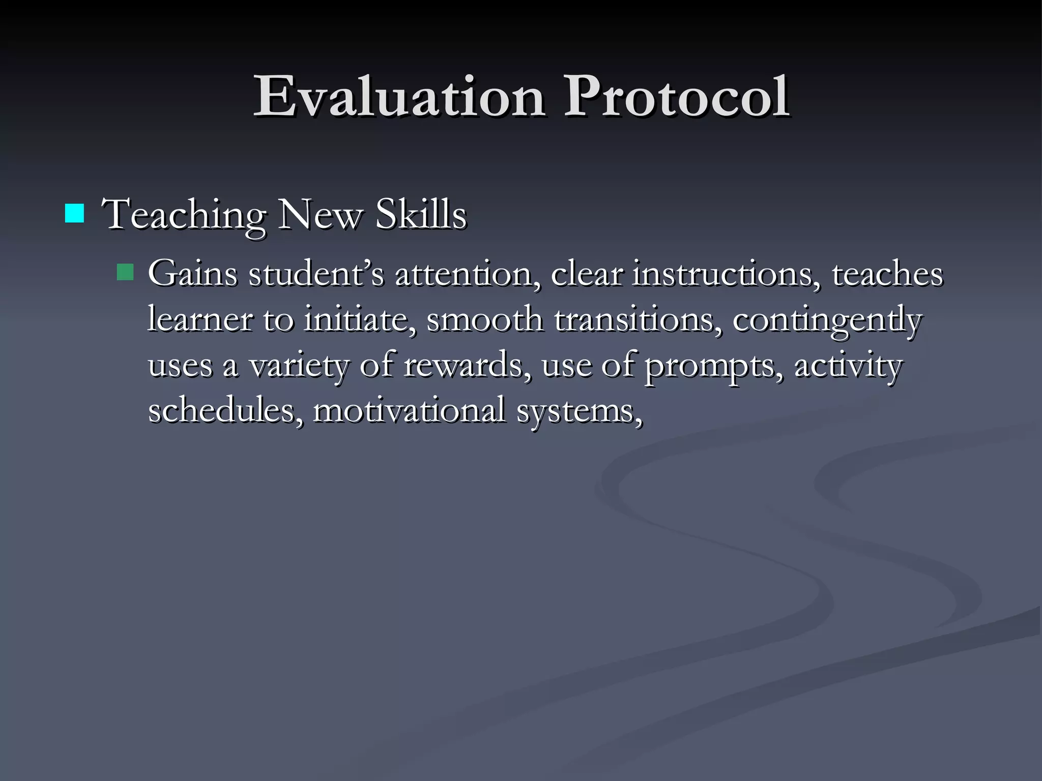 Evaluation Protocol Teaching New Skills Gains student’s attention, clear instructions, teaches learner to initiate, smooth transitions, contingently uses a variety of rewards, use of prompts, activity schedules, motivational systems, 