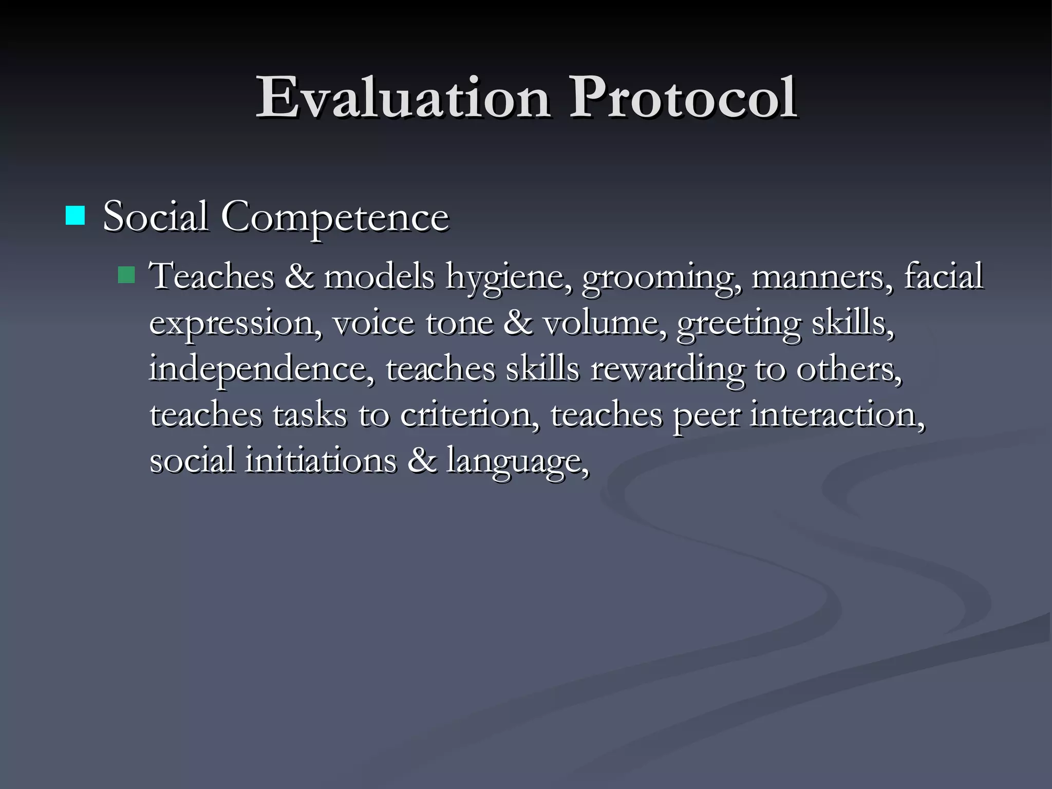 Evaluation Protocol Social Competence Teaches & models hygiene, grooming, manners, facial expression, voice tone & volume, greeting skills, independence, teaches skills rewarding to others, teaches tasks to criterion, teaches peer interaction, social initiations & language, 