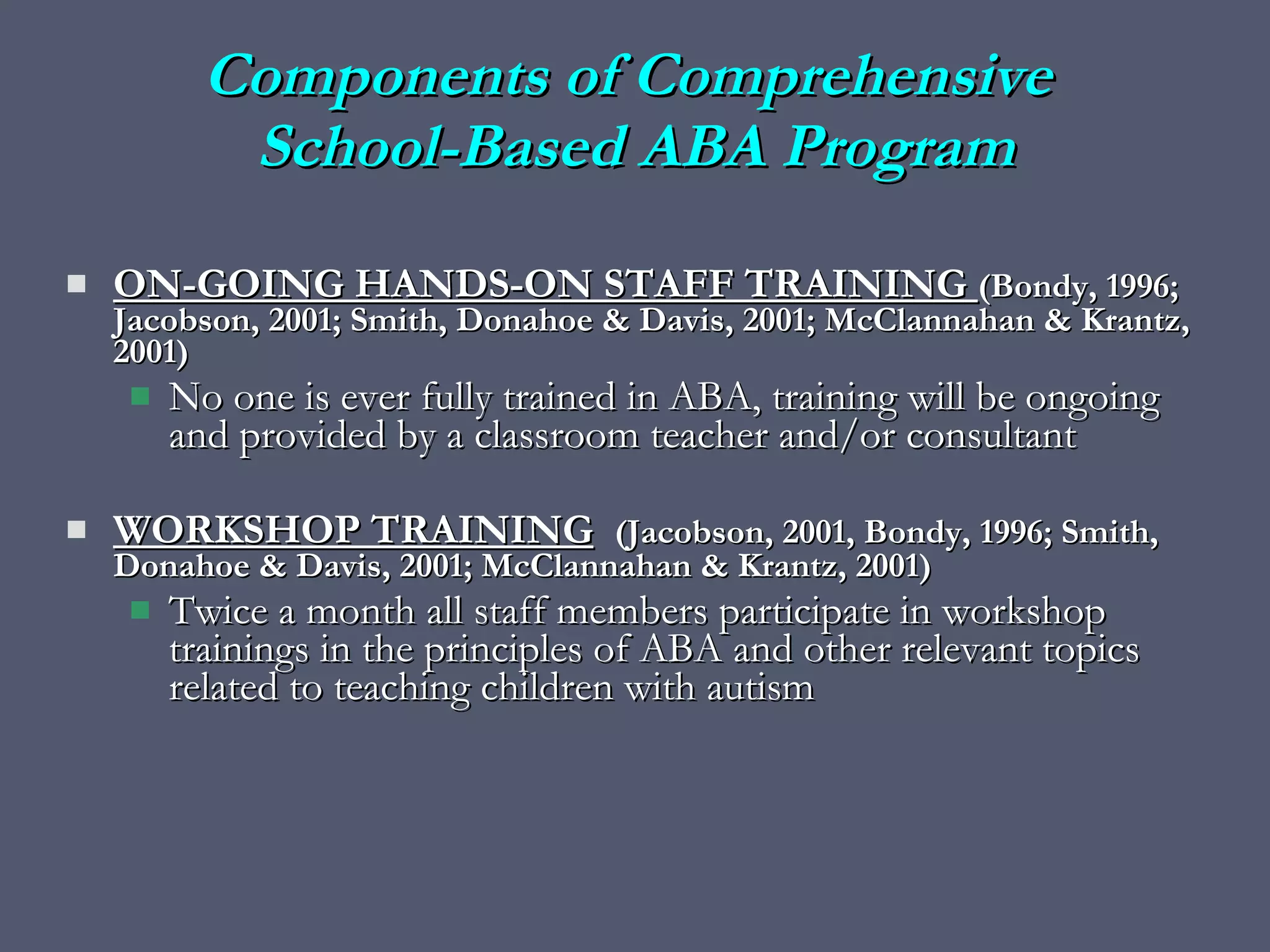 ON-GOING HANDS-ON STAFF TRAINING  (Bondy, 1996; Jacobson, 2001; Smith, Donahoe & Davis, 2001; McClannahan & Krantz, 2001) No one is ever fully trained in ABA, training will be ongoing and provided by a classroom teacher and/or consultant WORKSHOP TRAINING   (Jacobson, 2001, Bondy, 1996; Smith, Donahoe & Davis, 2001; McClannahan & Krantz, 2001) Twice a month all staff members participate in workshop trainings in the principles of ABA and other relevant topics related to teaching children with autism Components of Comprehensive  School-Based ABA Program 