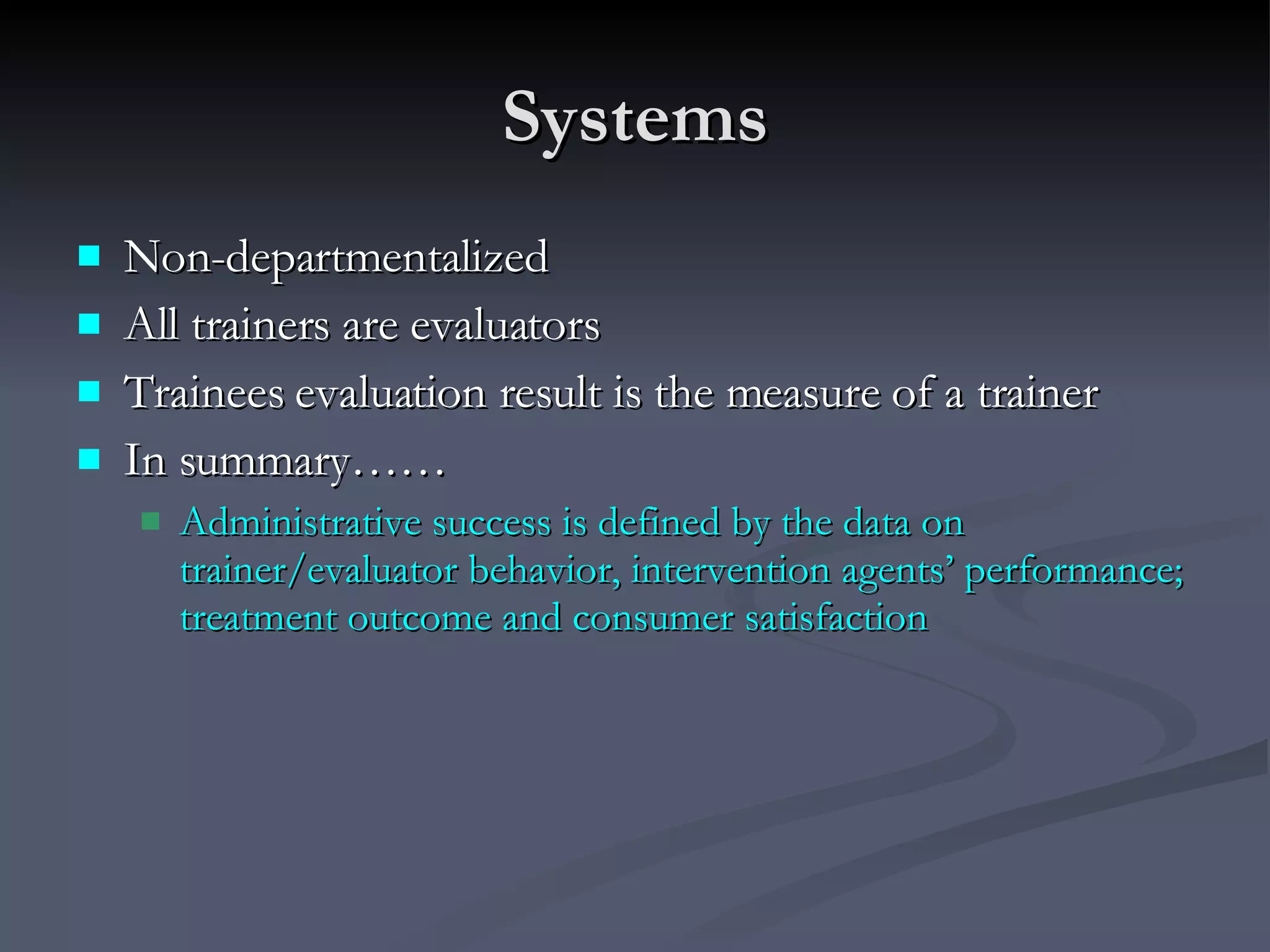 Systems Non-departmentalized All trainers are evaluators Trainees evaluation result is the measure of a trainer In summary…… Administrative success is defined by the data on trainer/evaluator behavior, intervention agents’ performance; treatment outcome and consumer satisfaction 