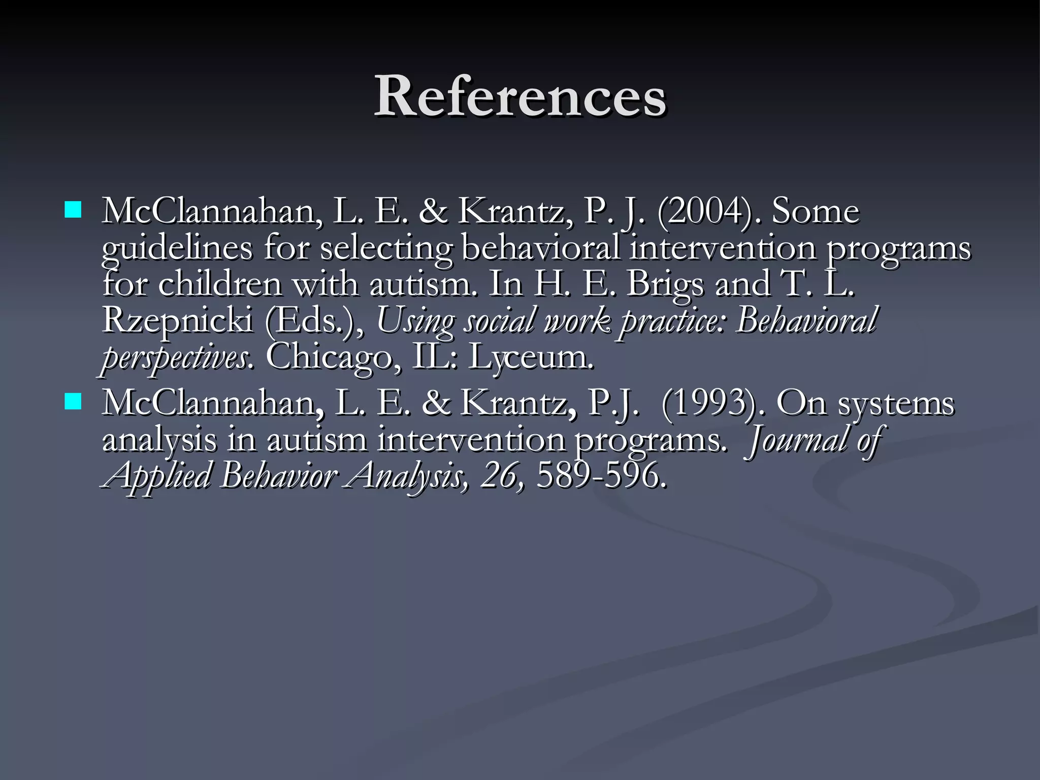 References McClannahan, L. E. & Krantz, P. J. (2004). Some guidelines for selecting behavioral intervention programs for children with autism. In H. E. Brigs and T. L. Rzepnicki (Eds.),  Using social work practice: Behavioral perspectives.  Chicago, IL: Lyceum. McClannahan ,  L. E. & Krantz ,  P.J.  (1993). On systems analysis in autism intervention programs.   Journal of Applied Behavior Analysis, 26,  589-596. 