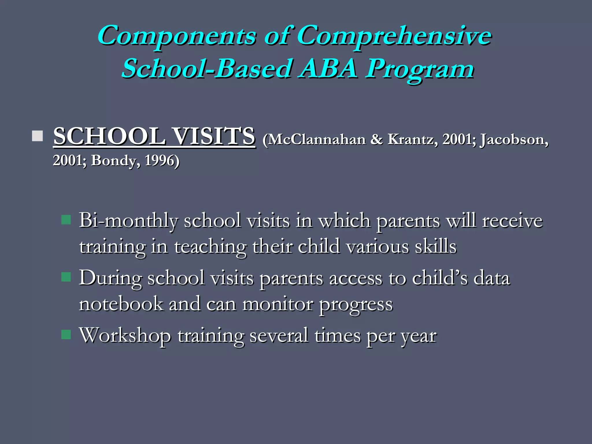 SCHOOL VISITS   (McClannahan & Krantz, 2001; Jacobson, 2001; Bondy, 1996) Bi-monthly school visits in which parents will receive training in teaching their child various skills During school visits parents access to child’s data notebook and can monitor progress Workshop training several times per year Components of Comprehensive  School-Based ABA Program 