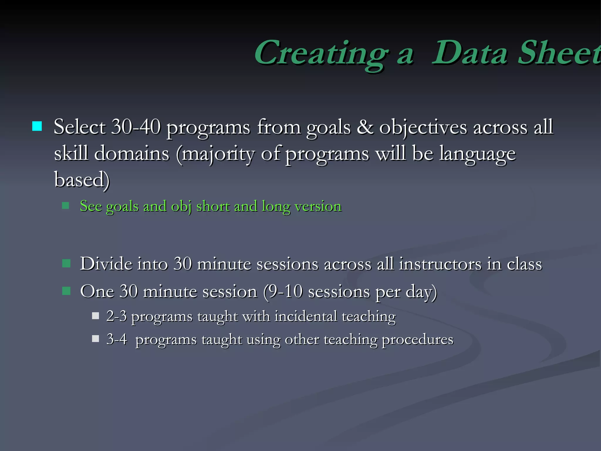 Creating a  Data Sheet Select 30-40 programs from goals & objectives across all skill domains (majority of programs will be language based) See goals and obj short and long version Divide into 30 minute sessions across all instructors in class One 30 minute session (9-10 sessions per day) 2-3 programs taught with incidental teaching  3-4  programs taught using other teaching procedures 