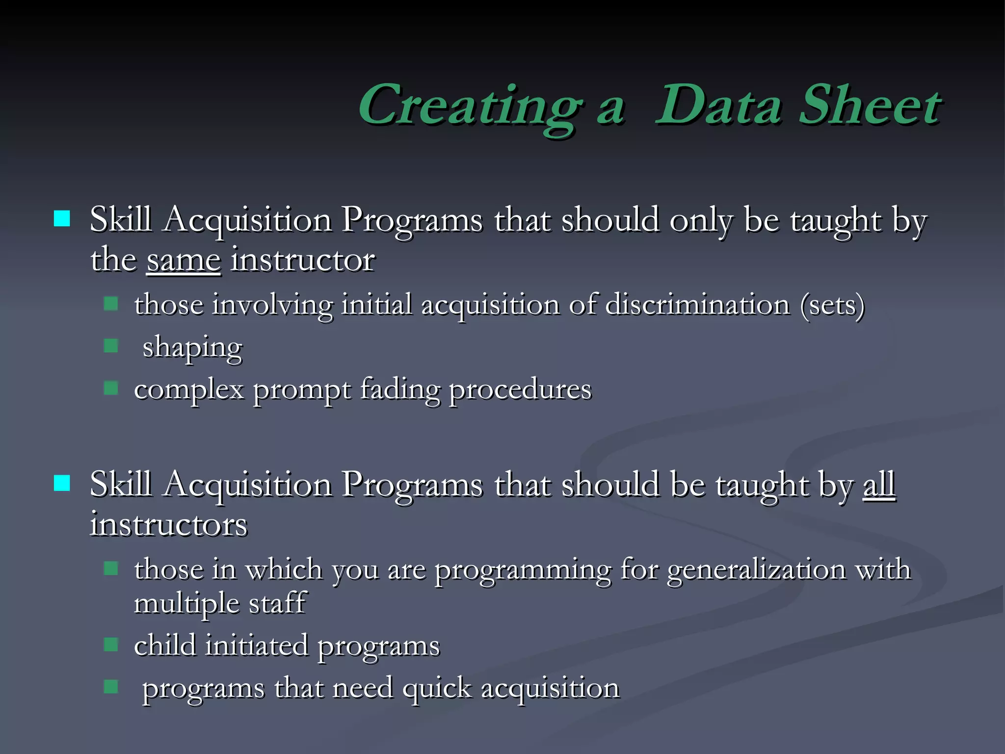 Creating a  Data Sheet Skill Acquisition Programs that should only be taught by the  same  instructor those involving initial acquisition of discrimination (sets) shaping complex prompt fading procedures Skill Acquisition Programs that should be taught by  all  instructors those in which you are programming for generalization with multiple staff child initiated programs programs that need quick acquisition 