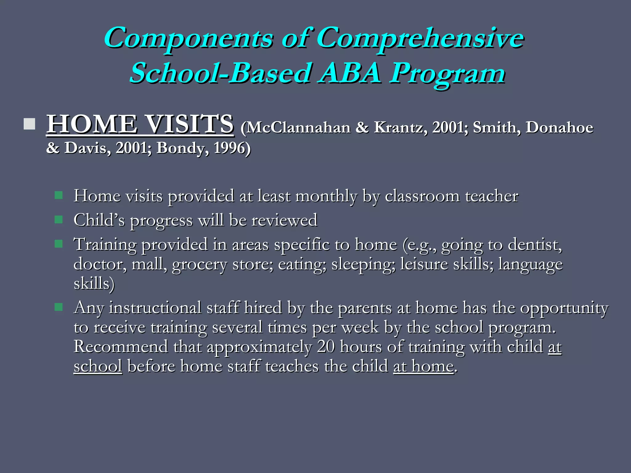 HOME VISITS   (McClannahan & Krantz, 2001; Smith, Donahoe & Davis, 2001; Bondy, 1996) Home visits provided at least monthly by classroom teacher Child’s progress will be reviewed  Training provided in areas specific to home (e.g., going to dentist, doctor, mall, grocery store; eating; sleeping; leisure skills; language skills) Any instructional staff hired by the parents at home has the opportunity to receive training several times per week by the school program.  Recommend that approximately 20 hours of training with child  at school  before home staff teaches the child  at home . Components of Comprehensive  School-Based ABA Program 