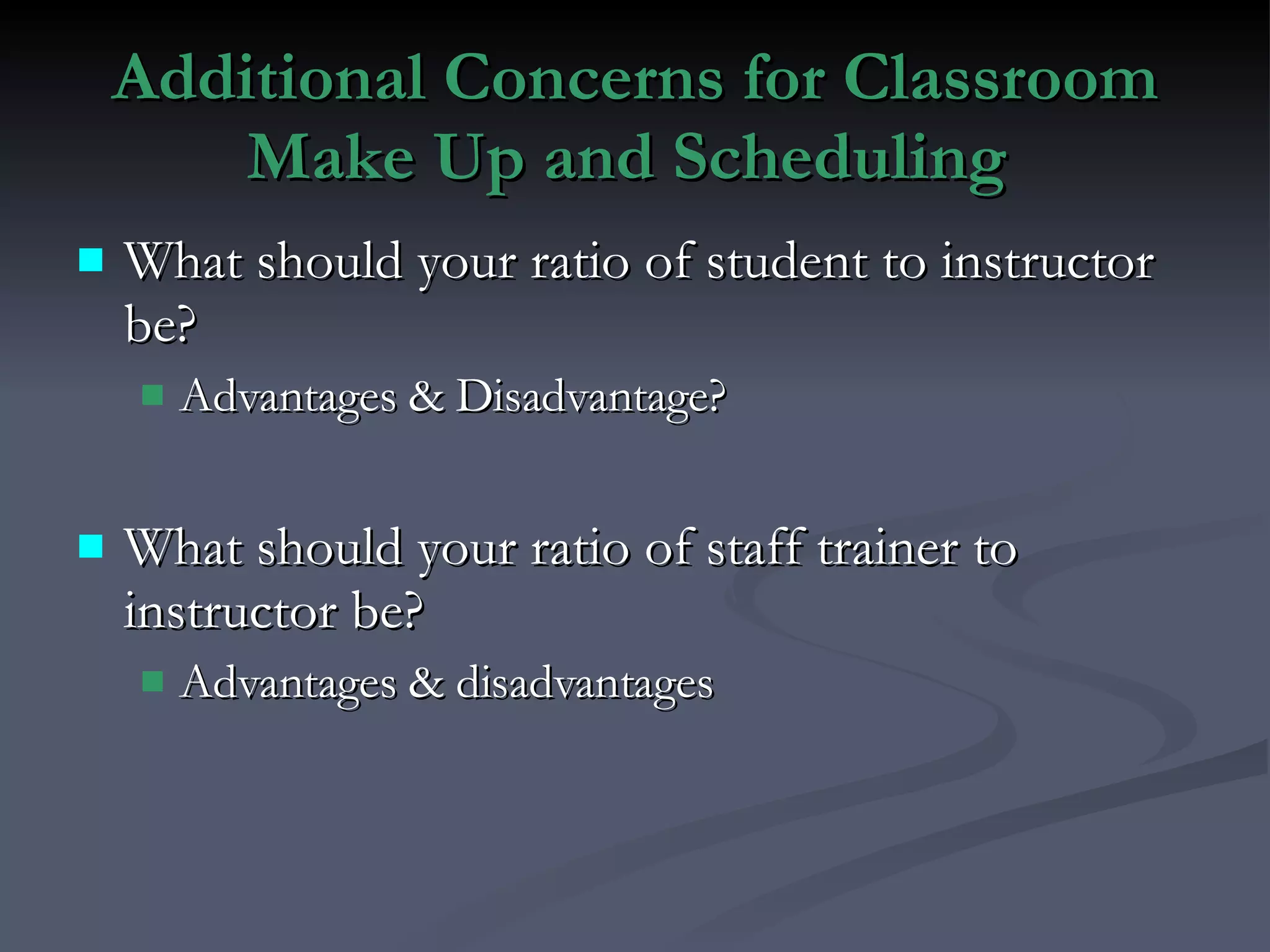 Additional Concerns for Classroom Make Up and Scheduling  What should your ratio of student to instructor be? Advantages & Disadvantage? What should your ratio of staff trainer to instructor be? Advantages & disadvantages 