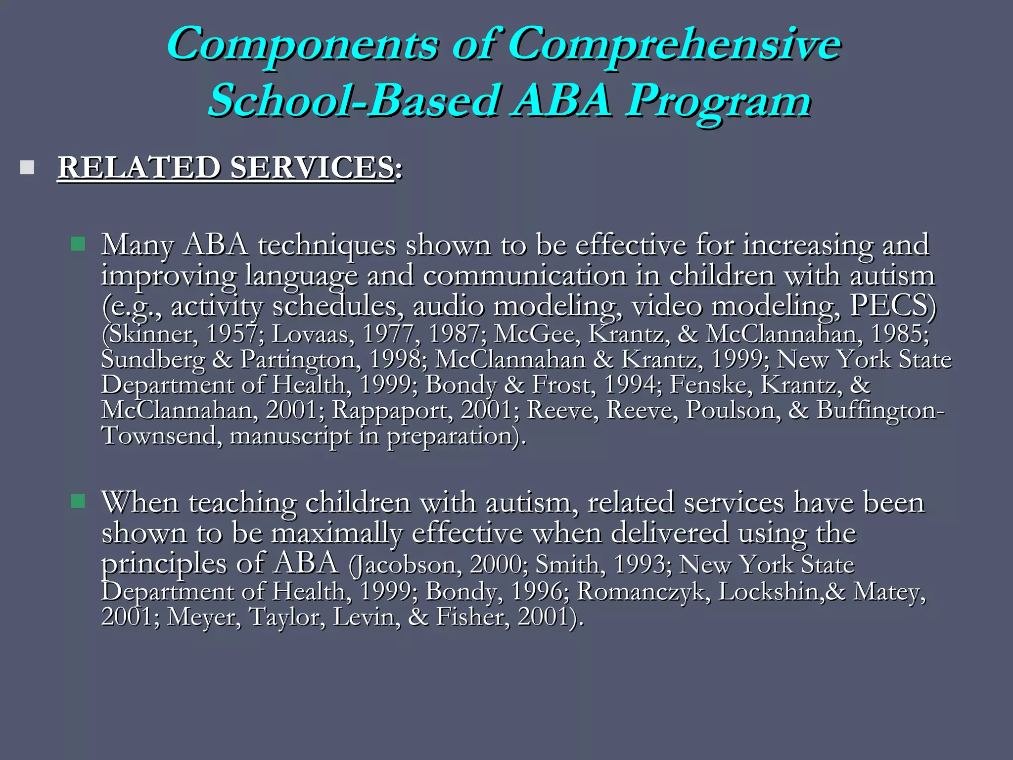 RELATED SERVICES :  Many ABA techniques shown to be effective for increasing and improving language and communication in children with autism (e.g., activity schedules, audio modeling, video modeling, PECS)  (Skinner, 1957; Lovaas, 1977, 1987; McGee, Krantz, & McClannahan, 1985; Sundberg & Partington, 1998; McClannahan & Krantz, 1999; New York State Department of Health, 1999; Bondy & Frost, 1994; Fenske, Krantz, & McClannahan, 2001; Rappaport, 2001; Reeve, Reeve, Poulson, & Buffington-Townsend, manuscript in preparation). When teaching children with autism, related services have been shown to be maximally effective when delivered using the principles of ABA  (Jacobson, 2000; Smith, 1993; New York State Department of Health, 1999; Bondy, 1996; Romanczyk, Lockshin,& Matey, 2001; Meyer, Taylor, Levin, & Fisher, 2001).  Components of Comprehensive  School-Based ABA Program 