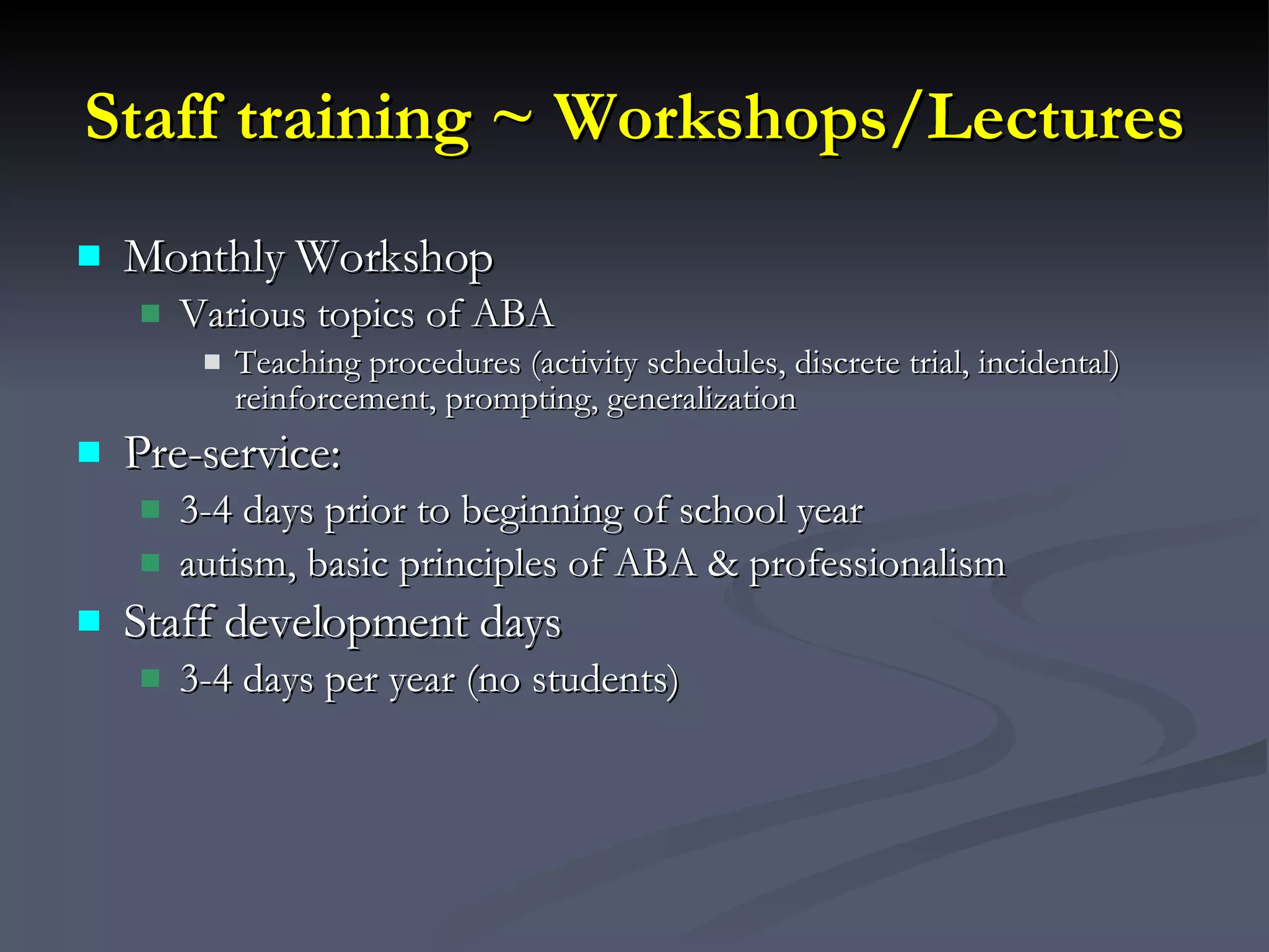 Staff training ~ Workshops/Lectures Monthly Workshop Various topics of ABA Teaching procedures (activity schedules, discrete trial, incidental) reinforcement, prompting, generalization Pre-service: 3-4 days prior to beginning of school year autism, basic principles of ABA & professionalism  Staff development days  3-4 days per year (no students)  