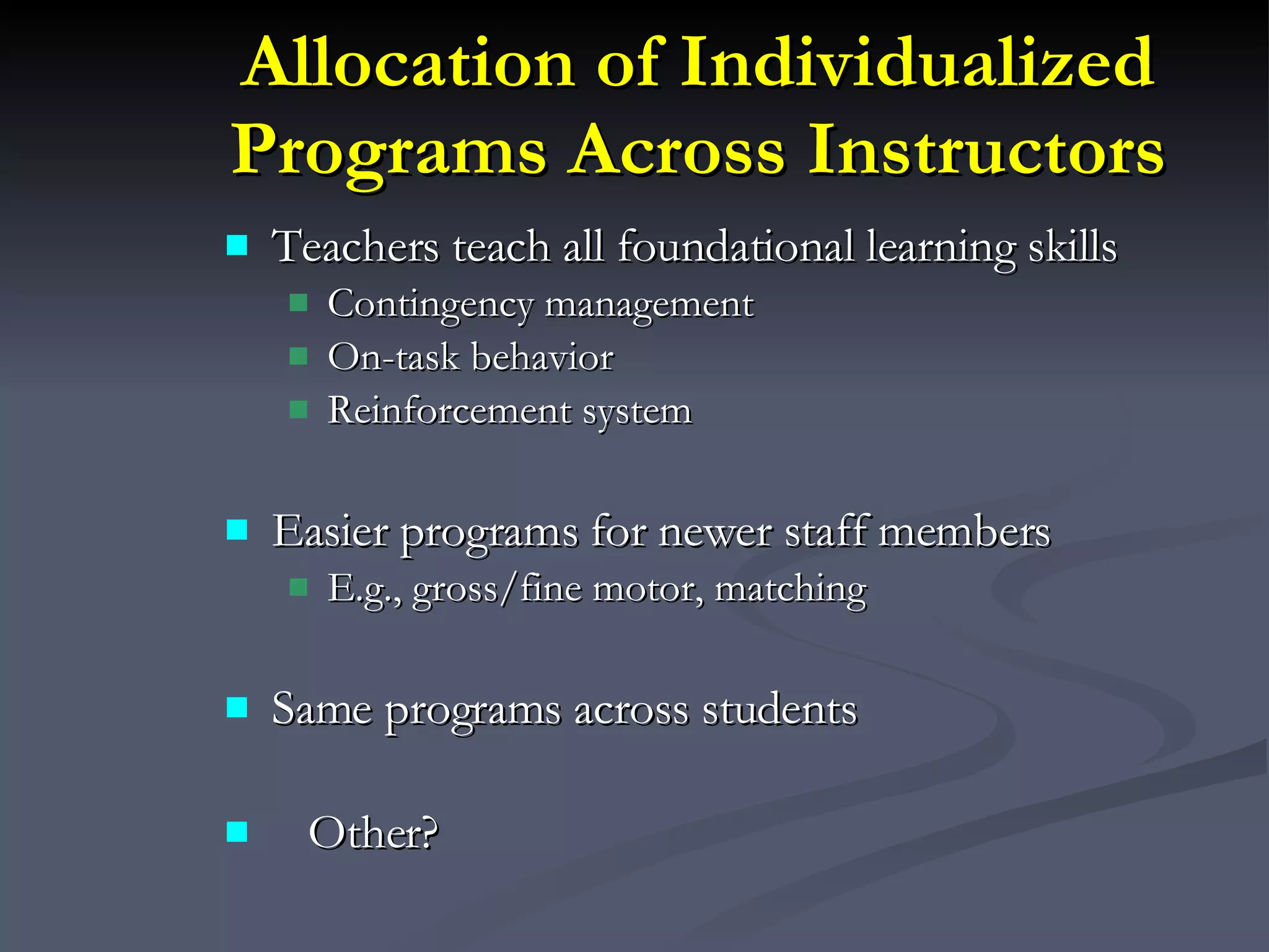 Allocation of Individualized Programs Across Instructors Teachers teach all foundational learning skills Contingency management On-task behavior Reinforcement system Easier programs for newer staff members E.g., gross/fine motor, matching Same programs across students Other? 