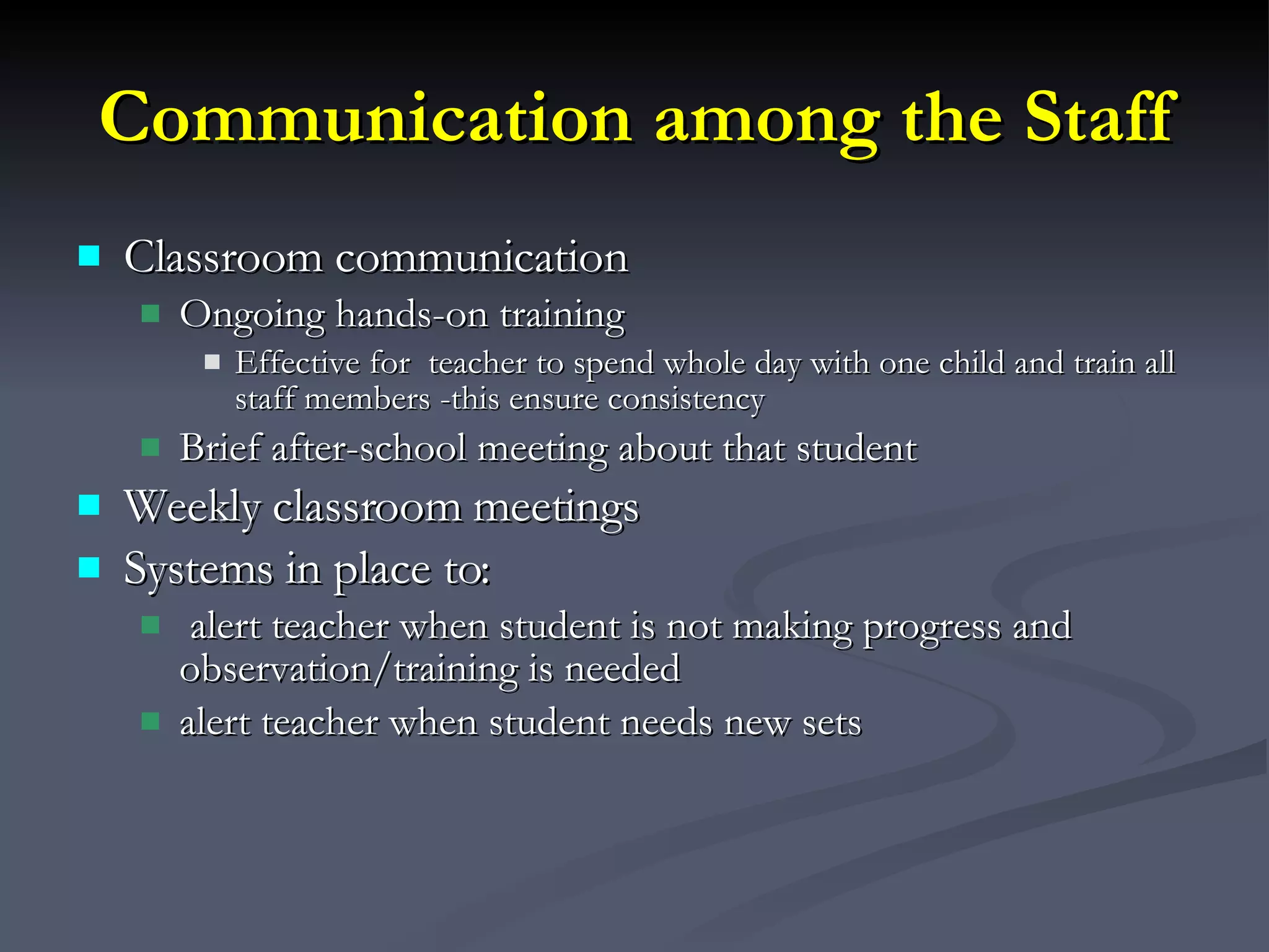 Communication among the Staff Classroom communication Ongoing hands-on training Effective for  teacher to spend whole day with one child and train all staff members -this ensure consistency Brief after-school meeting about that student Weekly classroom meetings Systems in place to: alert teacher when student is not making progress and observation/training is needed  alert teacher when student needs new sets 