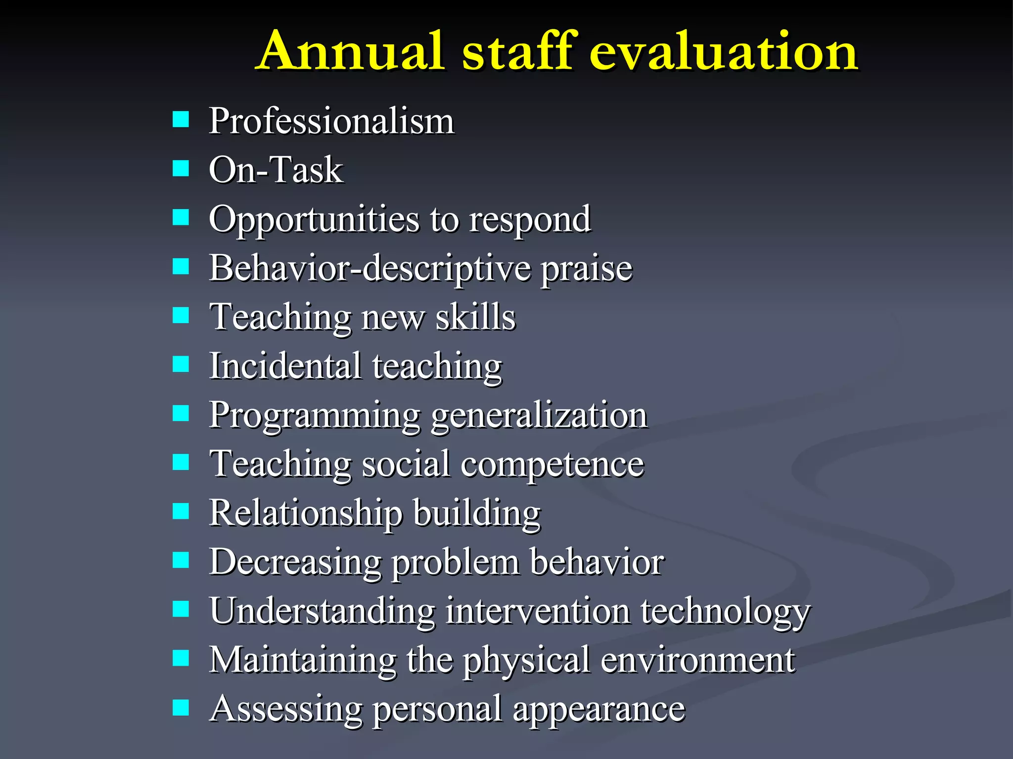 Annual staff evaluation Professionalism  On-Task Opportunities to respond Behavior-descriptive praise Teaching new skills Incidental teaching Programming generalization Teaching social competence Relationship building Decreasing problem behavior Understanding intervention technology Maintaining the physical environment Assessing personal appearance   