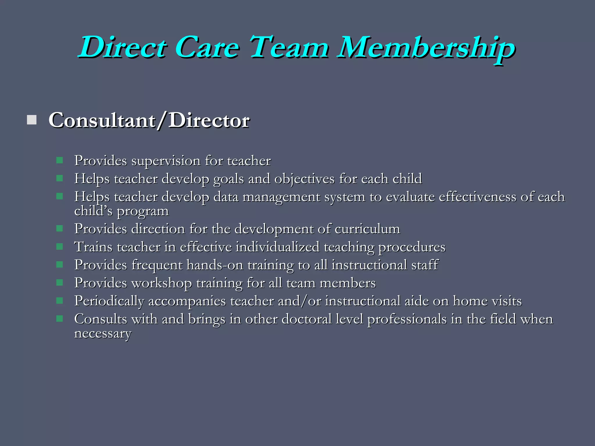 Direct Care Team Membership Consultant/Director  Provides supervision for teacher Helps teacher develop goals and objectives for each child Helps teacher develop data management system to evaluate effectiveness of each child’s program Provides direction for the development of curriculum Trains teacher in effective individualized teaching procedures  Provides frequent hands-on training to all instructional staff Provides workshop training for all team members Periodically accompanies teacher and/or instructional aide on home visits Consults with and brings in other doctoral level professionals in the field when necessary 