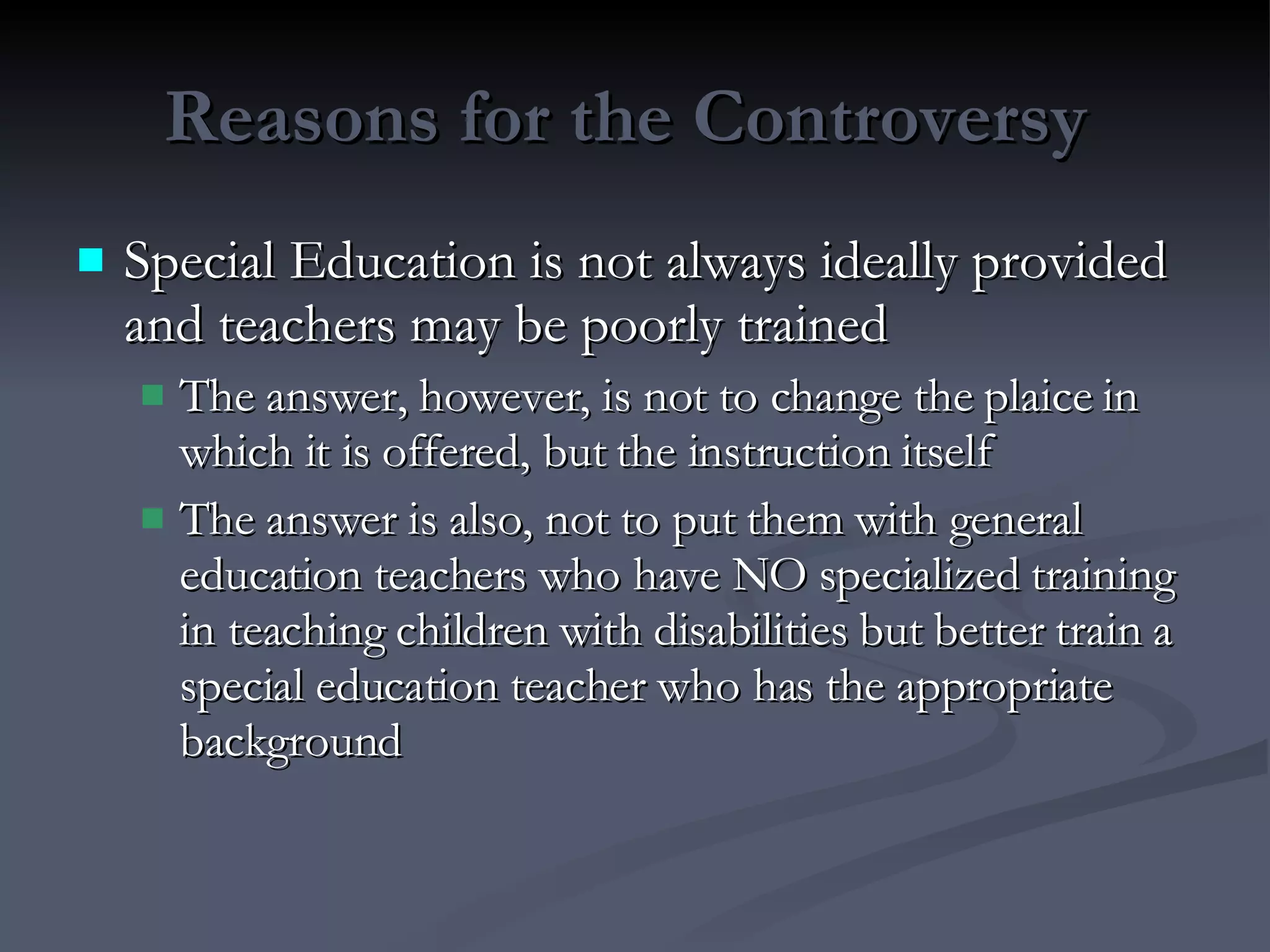 Reasons for the Controversy  Special Education is not always ideally provided and teachers may be poorly trained The answer, however, is not to change the plaice in which it is offered, but the instruction itself The answer is also, not to put them with general education teachers who have NO specialized training in teaching children with disabilities but better train a special education teacher who has the appropriate background 