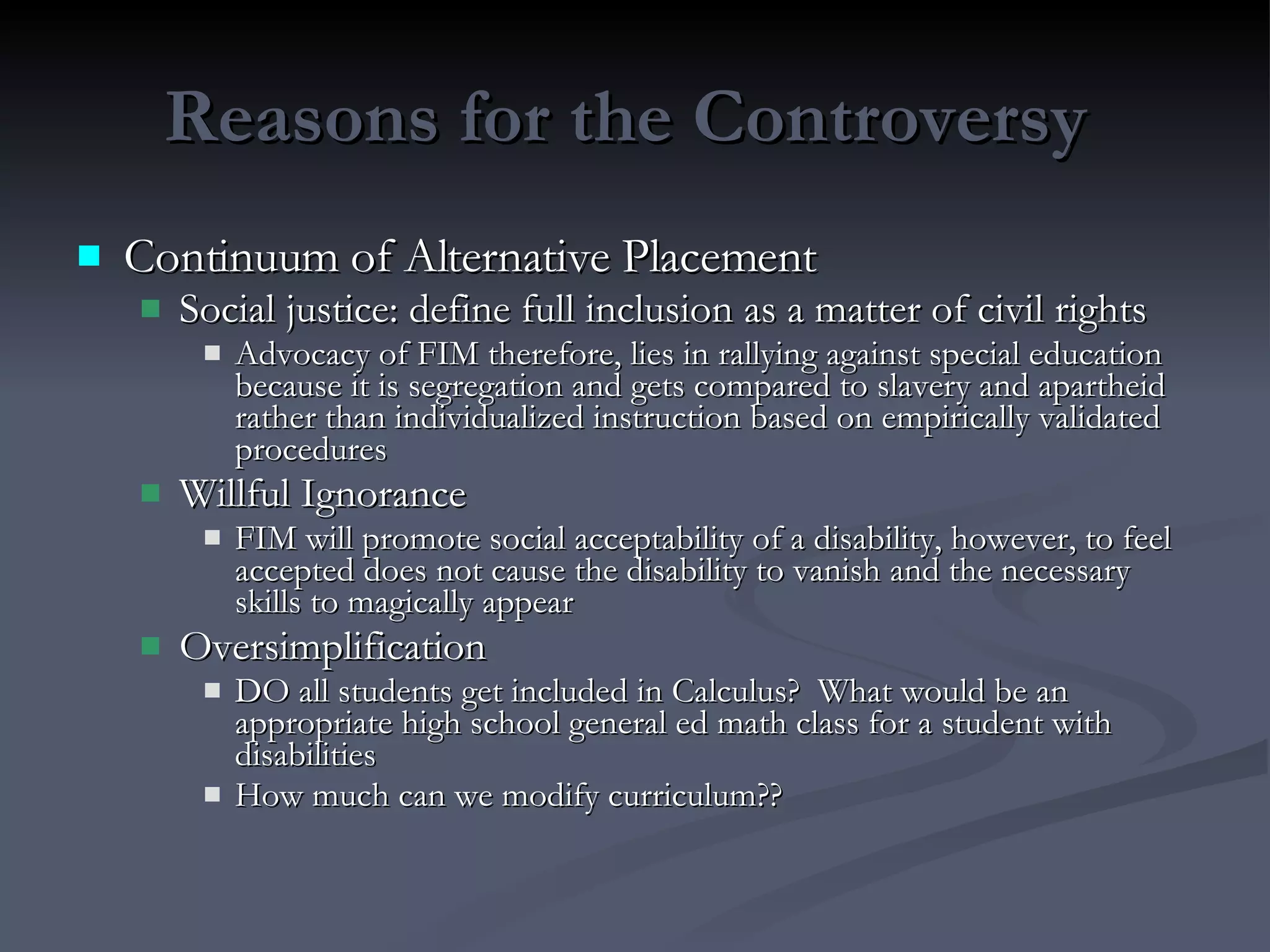 Reasons for the Controversy  Continuum of Alternative Placement Social justice: define full inclusion as a matter of civil rights Advocacy of FIM therefore, lies in rallying against special education because it is segregation and gets compared to slavery and apartheid rather than individualized instruction based on empirically validated procedures Willful Ignorance FIM will promote social acceptability of a disability, however, to feel accepted does not cause the disability to vanish and the necessary skills to magically appear Oversimplification DO all students get included in Calculus?  What would be an appropriate high school general ed math class for a student with disabilities How much can we modify curriculum?? 