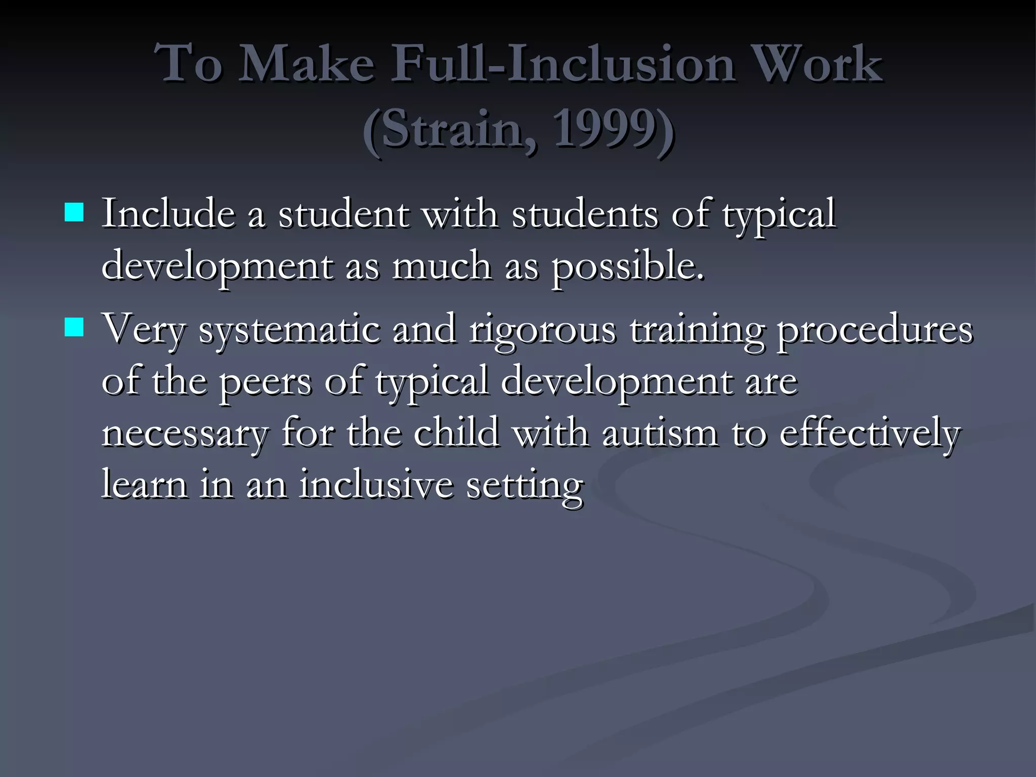 To Make Full-Inclusion Work (Strain, 1999) Include a student with students of typical development as much as possible.  Very systematic and rigorous training procedures of the peers of typical development are necessary for the child with autism to effectively learn in an inclusive setting 