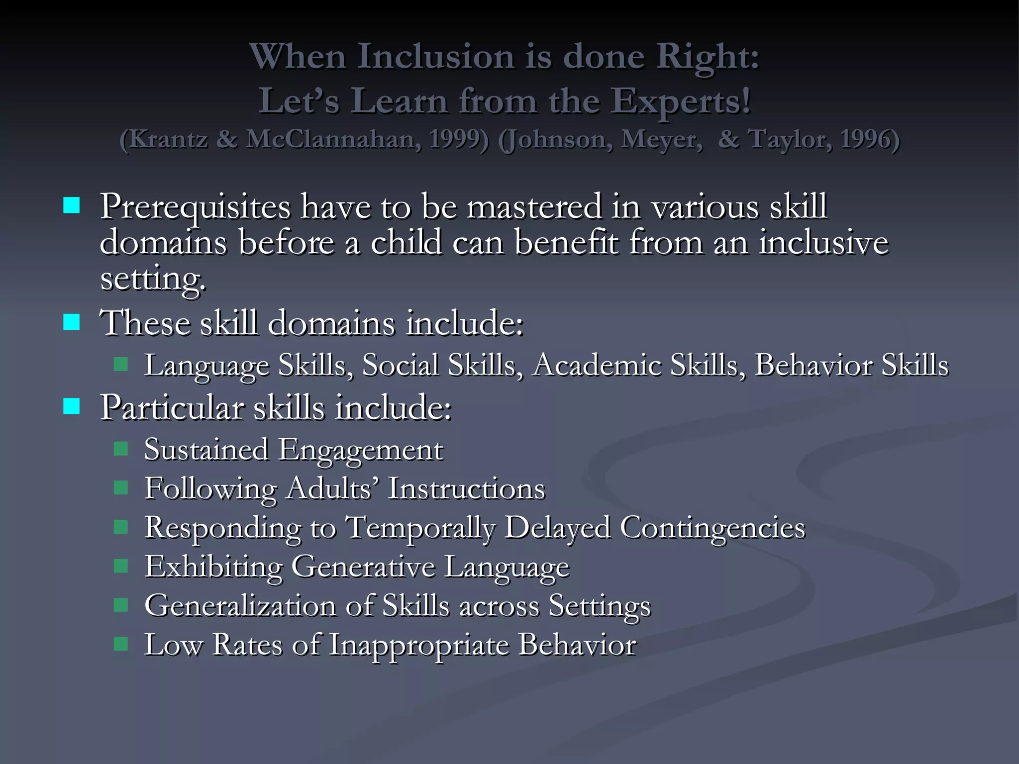 When Inclusion is done Right:  Let’s Learn from the Experts!  (Krantz & McClannahan, 1999) (Johnson, Meyer,  & Taylor, 1996) Prerequisites have to be mastered in various skill domains before a child can benefit from an inclusive setting. These skill domains include: Language Skills, Social Skills, Academic Skills, Behavior Skills Particular skills include: Sustained Engagement Following Adults’ Instructions Responding to Temporally Delayed Contingencies Exhibiting Generative Language Generalization of Skills across Settings Low Rates of Inappropriate Behavior 