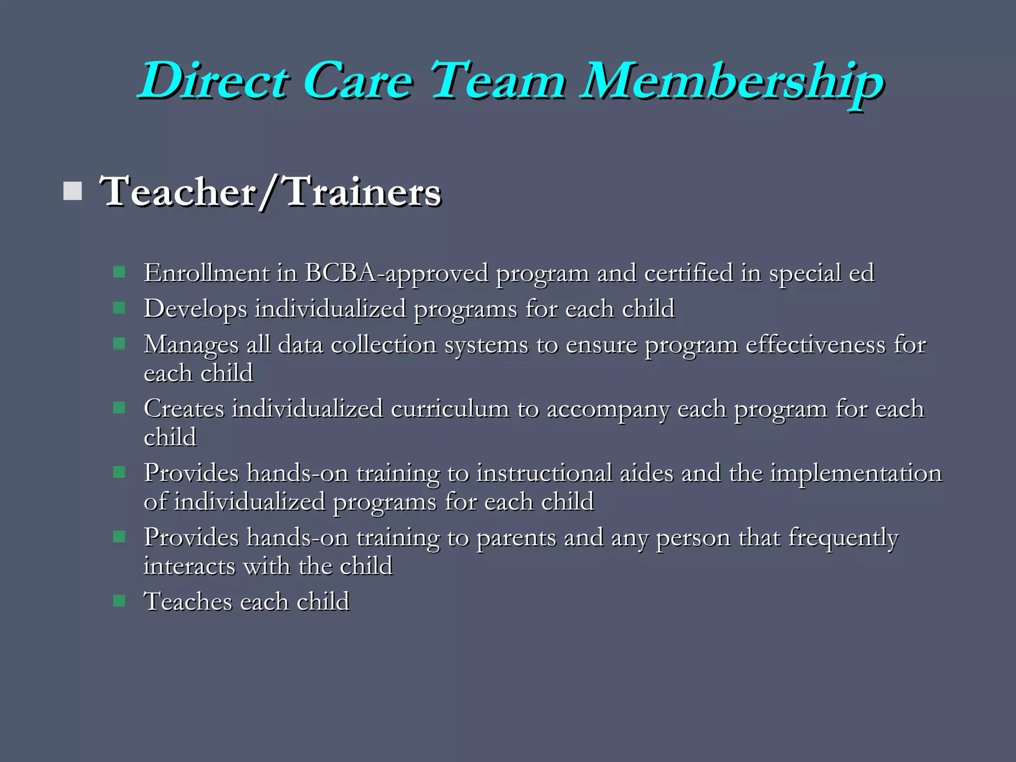 Direct Care Team Membership Teacher/Trainers Enrollment in BCBA-approved program and certified in special ed Develops individualized programs for each child Manages all data collection systems to ensure program effectiveness for each child Creates individualized curriculum to accompany each program for each child Provides hands-on training to instructional aides and the implementation of individualized programs for each child Provides hands-on training to parents and any person that frequently interacts with the child Teaches each child 