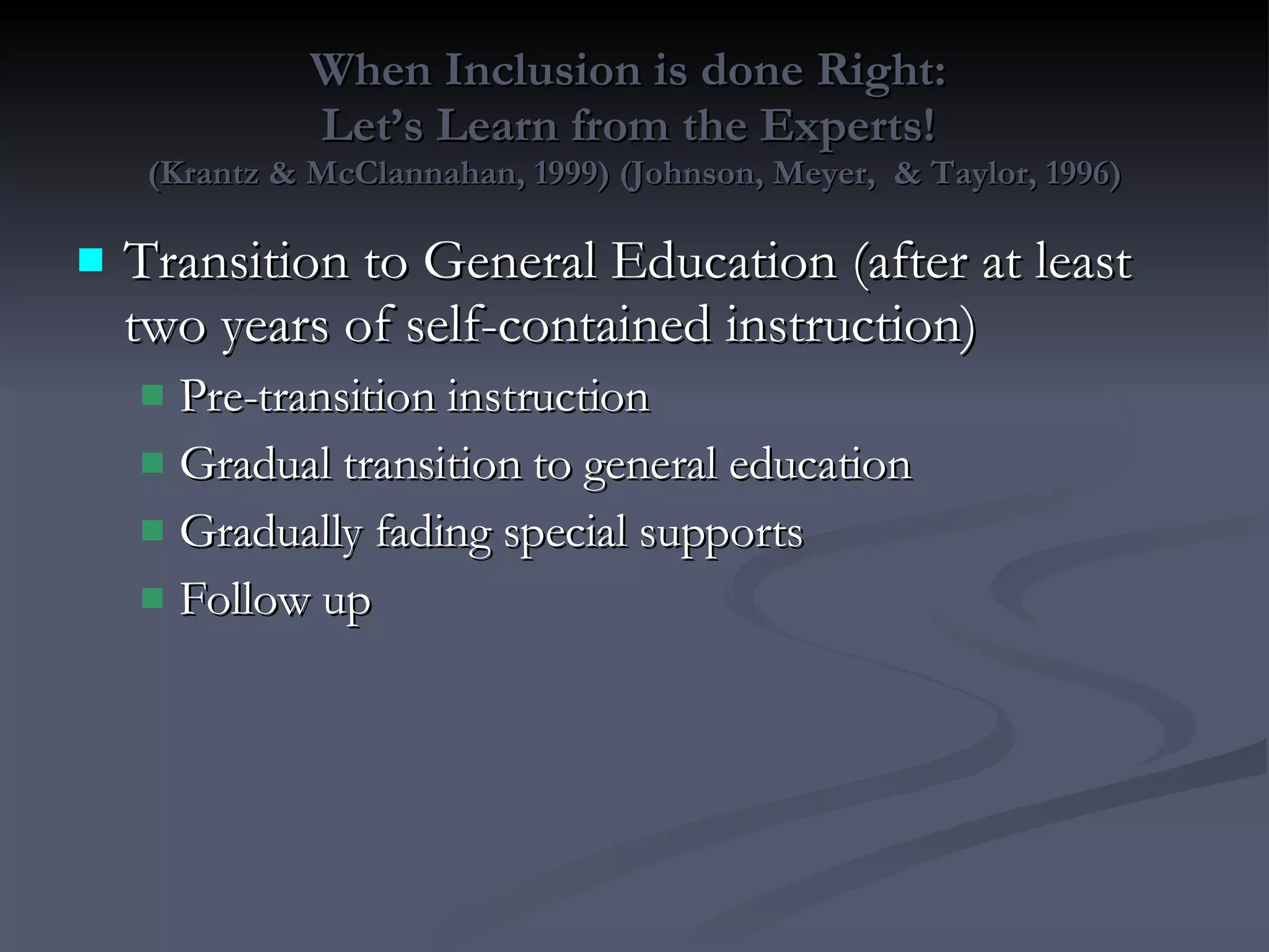 When Inclusion is done Right:  Let’s Learn from the Experts!  (Krantz & McClannahan, 1999) (Johnson, Meyer,  & Taylor, 1996) Transition to General Education (after at least two years of self-contained instruction) Pre-transition instruction Gradual transition to general education Gradually fading special supports Follow up 