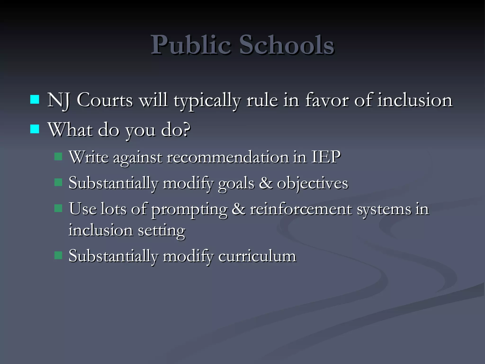 Public Schools NJ Courts will typically rule in favor of inclusion What do you do? Write against recommendation in IEP Substantially modify goals & objectives Use lots of prompting & reinforcement systems in inclusion setting Substantially modify curriculum 