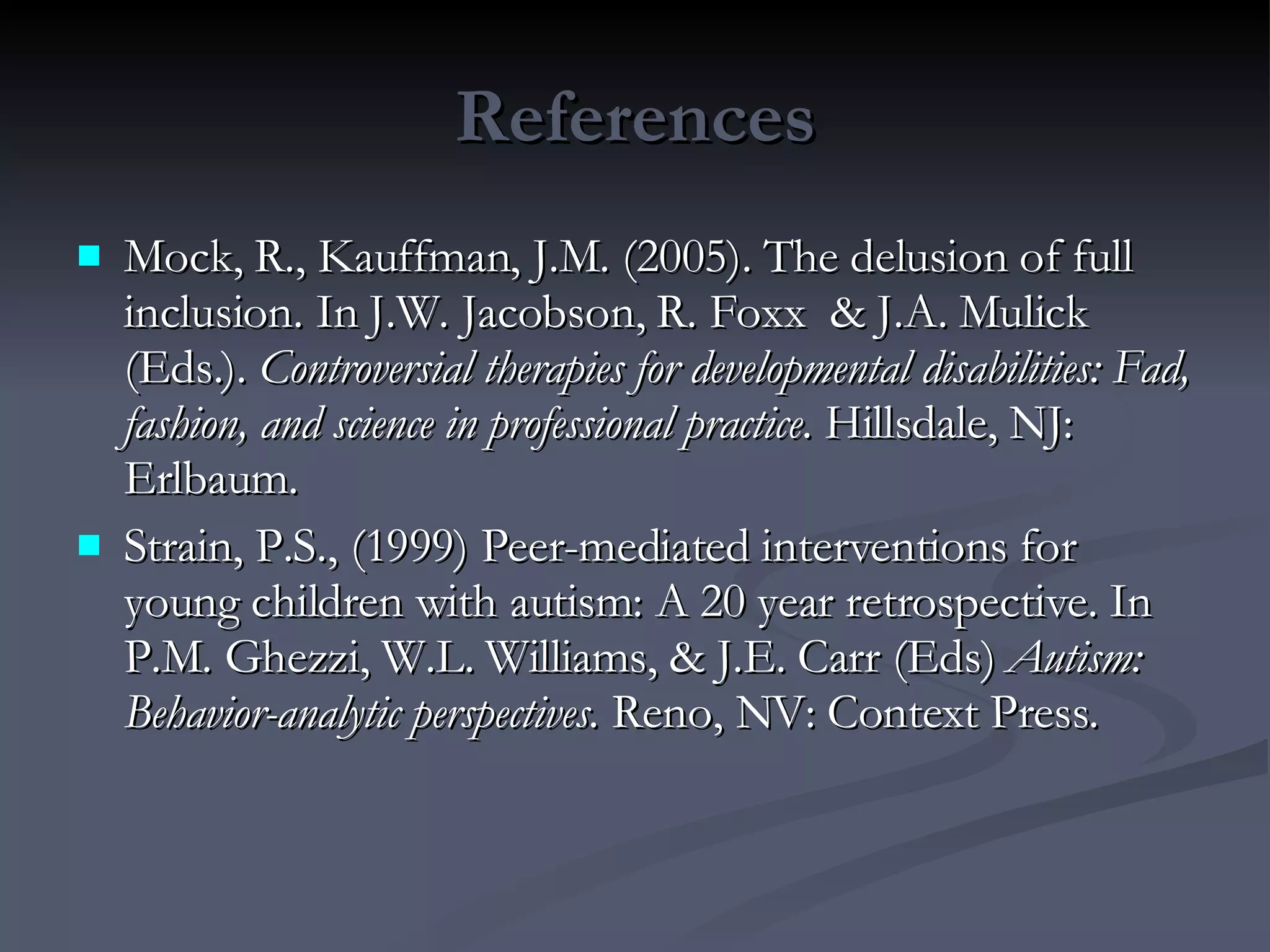 References Mock, R., Kauffman, J.M. (2005). The delusion of full inclusion. In J.W. Jacobson, R. Foxx  & J.A. Mulick (Eds.).  Controversial therapies for developmental disabilities: Fad, fashion, and science in professional practice . Hillsdale, NJ: Erlbaum.  Strain, P.S., (1999) Peer-mediated interventions for young children with autism: A 20 year retrospective. In P.M. Ghezzi, W.L. Williams, & J.E. Carr (Eds)  Autism: Behavior-analytic perspectives.  Reno, NV: Context Press. 