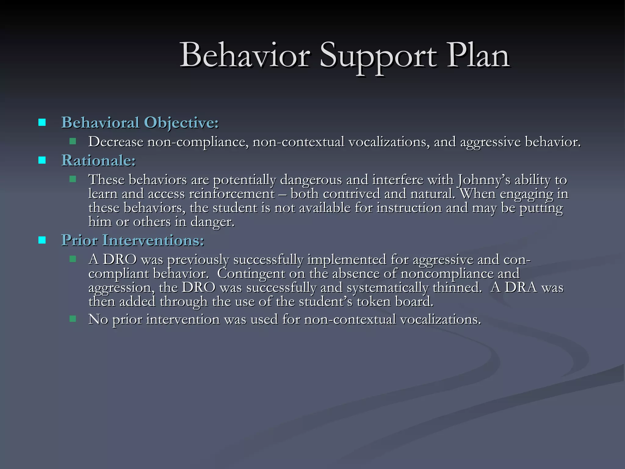 Behavior Support Plan Behavioral Objective:  Decrease non-compliance, non-contextual vocalizations, and aggressive behavior.  Rationale:  These behaviors are potentially dangerous and interfere with Johnny’s ability to learn and access reinforcement – both contrived and natural. When engaging in these behaviors, the student is not available for instruction and may be putting him or others in danger.  Prior Interventions:  A DRO was previously successfully implemented for aggressive and con-compliant behavior.  Contingent on the absence of noncompliance and aggression, the DRO was successfully and systematically thinned.  A DRA was then added through the use of the student’s token board.  No prior intervention was used for non-contextual vocalizations. 