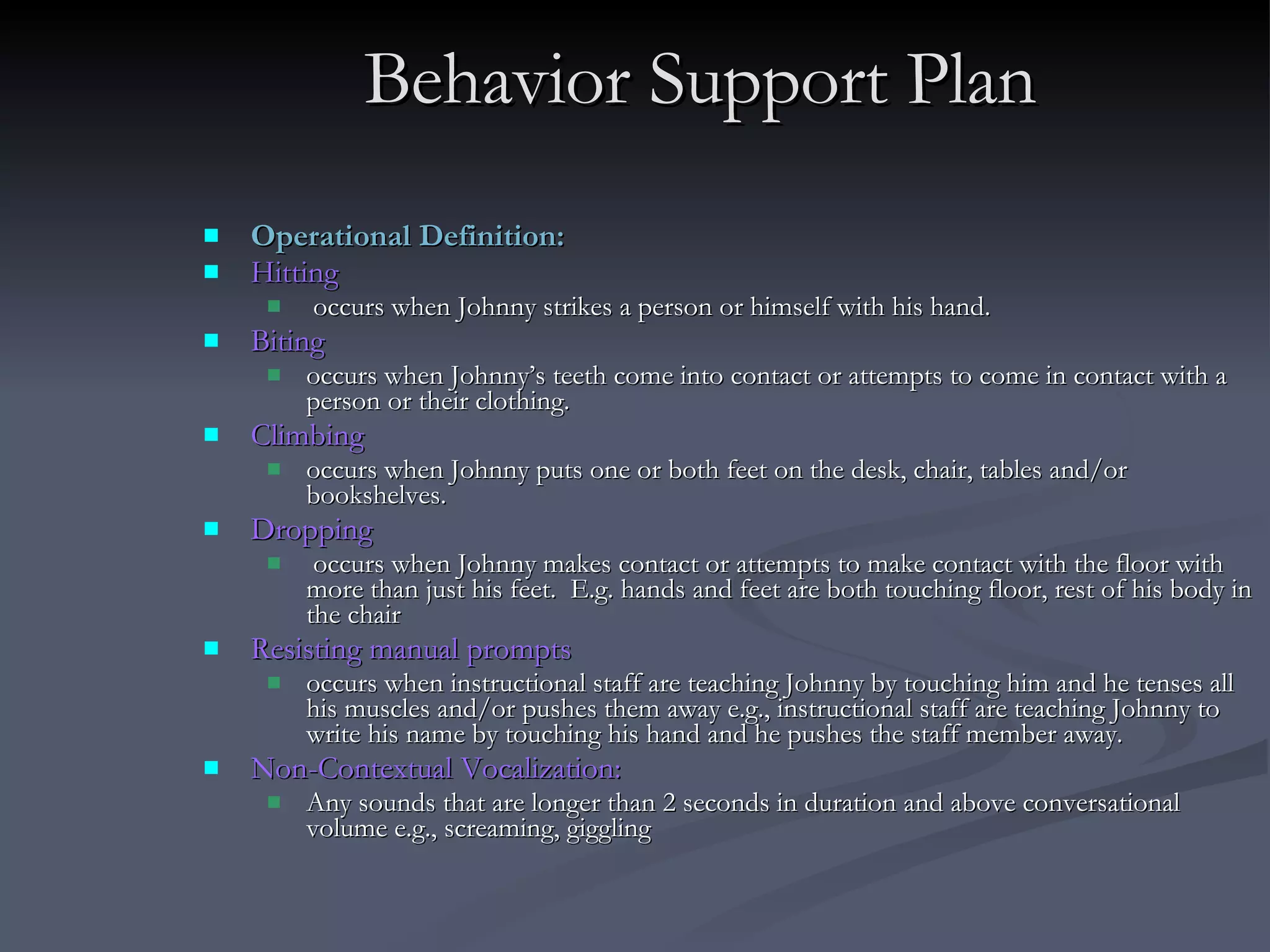 Behavior Support Plan Operational Definition:  Hitting occurs when Johnny strikes a person or himself with his hand.  Biting  occurs when Johnny’s teeth come into contact or attempts to come in contact with a person or their clothing. Climbing occurs when Johnny puts one or both feet on the desk, chair, tables and/or bookshelves. Dropping occurs when Johnny makes contact or attempts to make contact with the floor with more than just his feet.  E.g. hands and feet are both touching floor, rest of his body in the chair Resisting manual prompts occurs when instructional staff are teaching Johnny by touching him and he tenses all his muscles and/or pushes them away e.g., instructional staff are teaching Johnny to write his name by touching his hand and he pushes the staff member away. Non-Contextual Vocalization:   Any sounds that are longer than 2 seconds in duration and above conversational volume e.g., screaming, giggling 