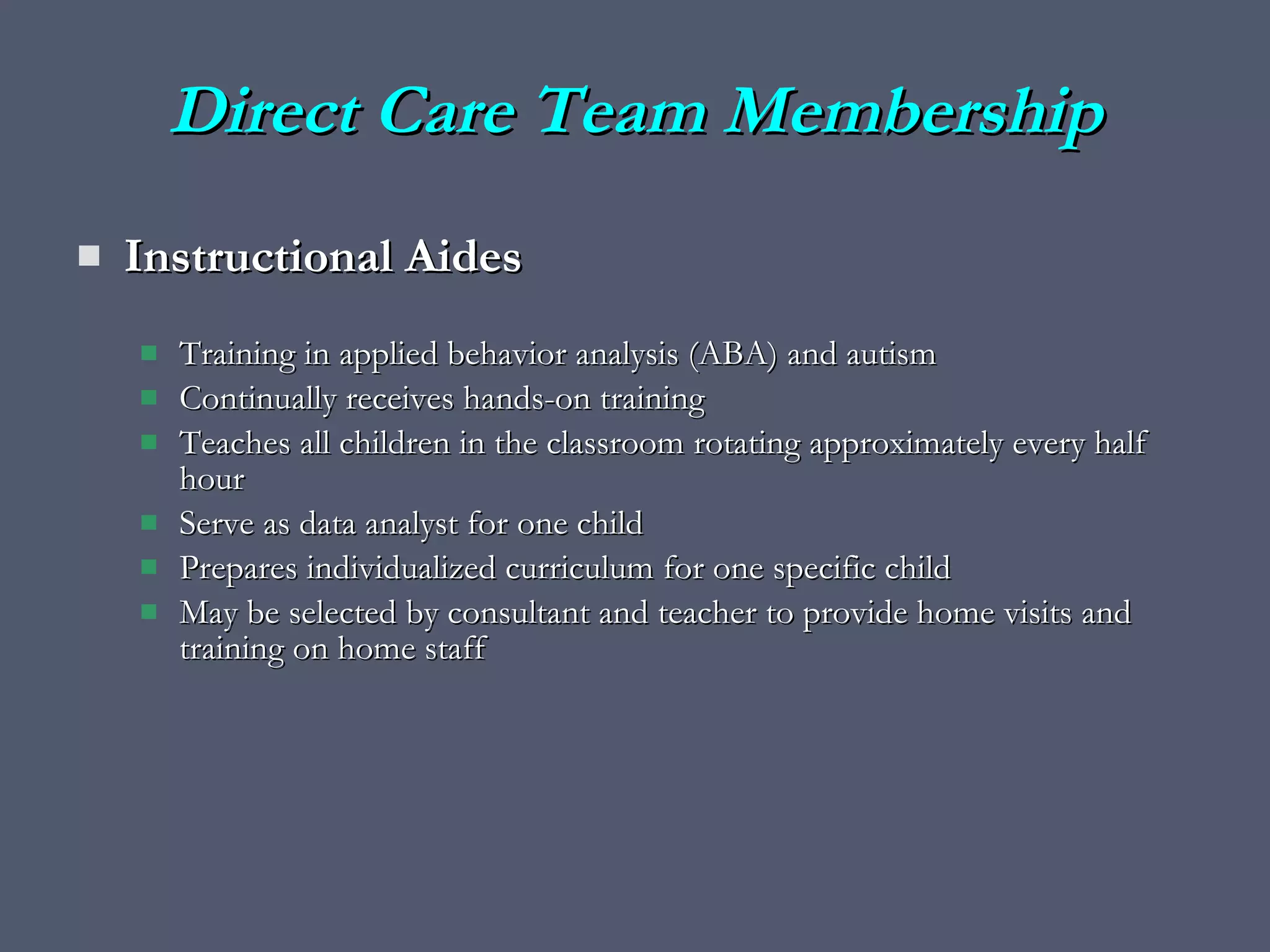Direct Care Team Membership Instructional Aides Training in applied behavior analysis (ABA) and autism Continually receives hands-on training  Teaches all children in the classroom rotating approximately every half hour Serve as data analyst for one child Prepares individualized curriculum for one specific child May be selected by consultant and teacher to provide home visits and training on home staff 